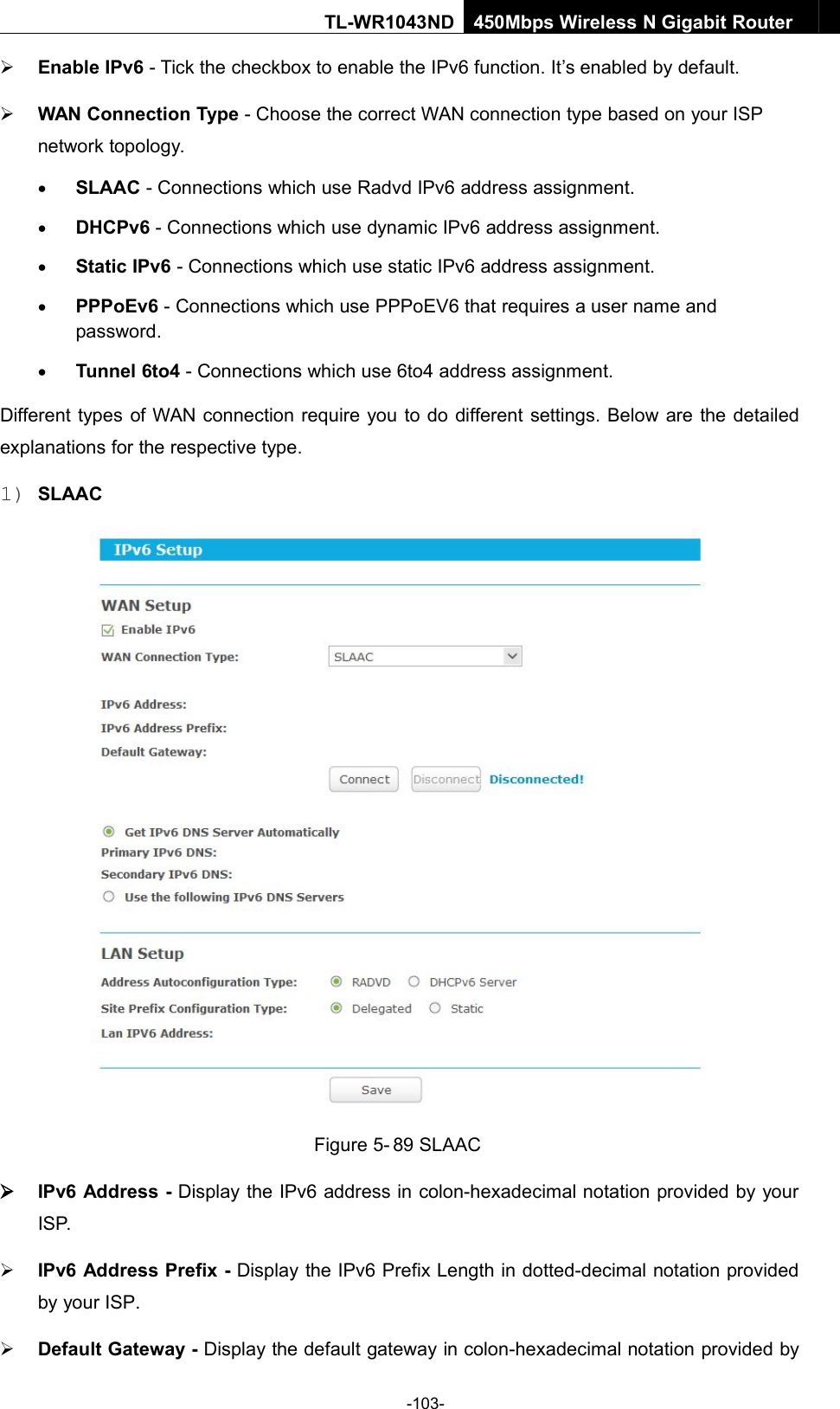 -103-TL-WR1043ND450Mbps Wireless N Gigabit RouterEnable IPv6 - Tick the checkbox to enable the IPv6 function. It’s enabled by default.WAN Connection Type - Choose the correct WAN connection type based on your ISPnetwork topology.SLAAC - Connections which use Radvd IPv6 address assignment.DHCPv6 - Connections which use dynamic IPv6 address assignment.Static IPv6 - Connections which use static IPv6 address assignment.PPPoEv6 - Connections which use PPPoEV6 that requires a user name andpassword.Tunnel 6to4 - Connections which use 6to4 address assignment.Different types of WAN connection require you to do different settings. Below are the detailedexplanations for the respective type.1) SLAACFigure 5- 89 SLAACIPv6 Address - Display the IPv6 address in colon-hexadecimal notation provided by yourISP.IPv6 Address Prefix - Display the IPv6 Prefix Length in dotted-decimal notation providedby your ISP.Default Gateway - Display the default gateway in colon-hexadecimal notation provided by