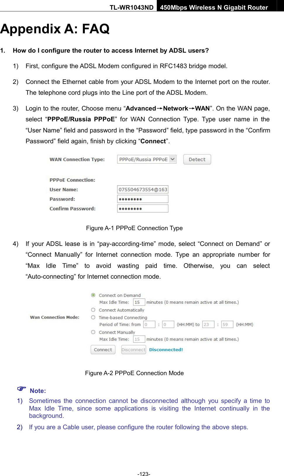 -123-TL-WR1043ND450Mbps Wireless N Gigabit RouterAppendix A: FAQ1. How do I configure the router to access Internet by ADSL users?1) First, configure the ADSL Modem configured in RFC1483 bridge model.2) Connect the Ethernet cable from your ADSL Modem to the Internet port on the router.The telephone cord plugs into the Line port of the ADSL Modem.3) Login to the router, Choose menu “Advanced→Network→WAN”. On the WAN page,select “PPPoE/Russia PPPoE” for WAN Connection Type. Type user name in the“User Name” field and password in the “Password” field, type password in the “ConfirmPassword” field again, finish by clicking “Connect”.Figure A-1 PPPoE Connection Type4) If your ADSL lease is in “pay-according-time” mode, select “Connect on Demand” or“Connect Manually” for Internet connection mode. Type an appropriate number for“Max Idle Time” to avoid wasting paid time. Otherwise, you can select“Auto-connecting” for Internet connection mode.Figure A-2 PPPoE Connection ModeNote:1) Sometimes the connection cannot be disconnected although you specify a time toMax Idle Time, since some applications is visiting the Internet continually in thebackground.2) If you are a Cable user, please configure the router following the above steps.