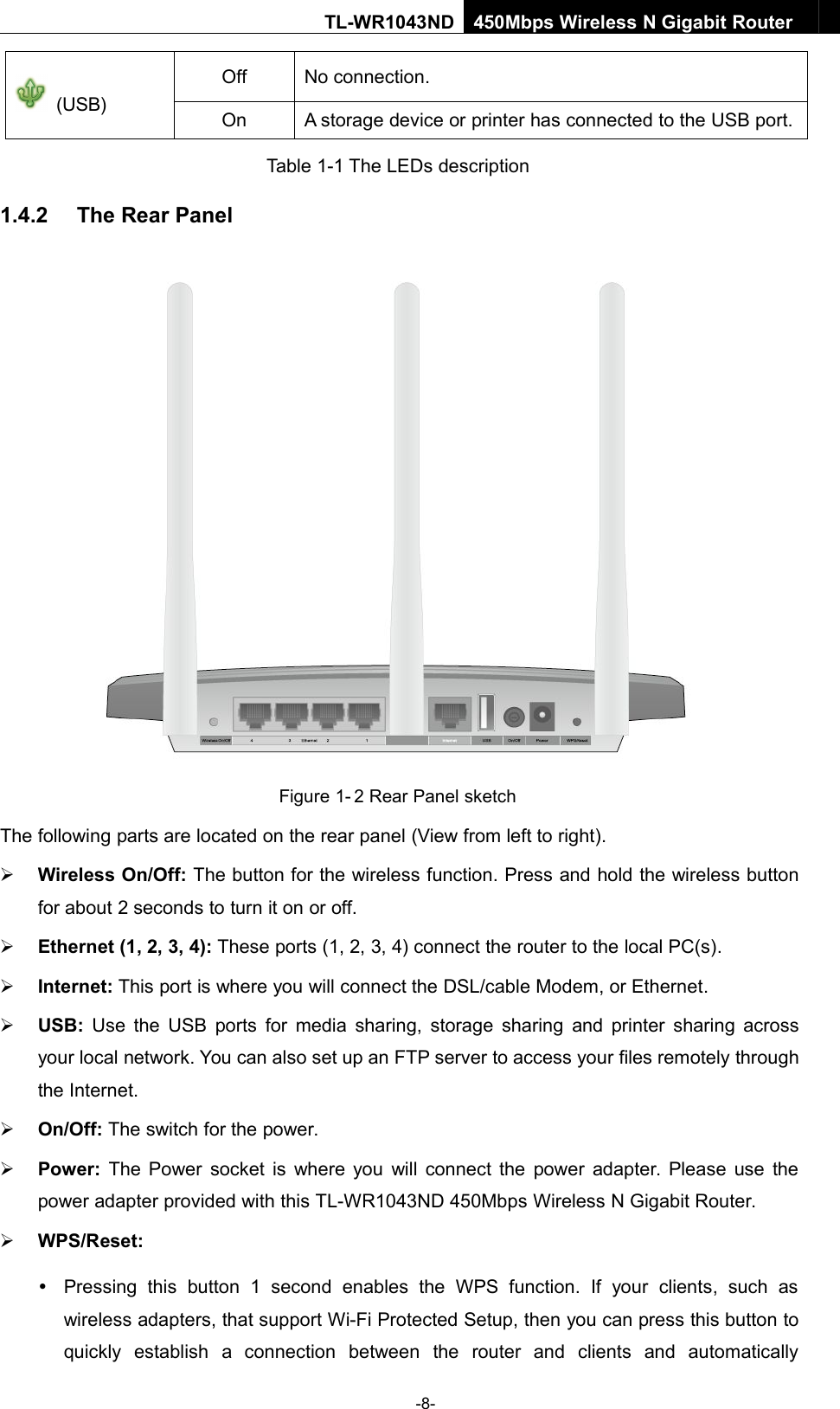 -8-TL-WR1043ND450Mbps Wireless N Gigabit Router(USB)OffNo connection.OnA storage device or printer has connected to the USB port.Table 1-1 The LEDs description1.4.2 The Rear PanelFigure 1- 2 Rear Panel sketchThe following parts are located on the rear panel (View from left to right).Wireless On/Off: The button for the wireless function. Press and hold the wireless buttonfor about 2 seconds to turn it on or off.Ethernet (1, 2, 3, 4): These ports (1, 2, 3, 4) connect the router to the local PC(s).Internet: This port is where you will connect the DSL/cable Modem, or Ethernet.USB: Use the USB ports for media sharing, storage sharing and printer sharing acrossyour local network. You can also set up an FTP server to access your files remotely throughthe Internet.On/Off: The switch for the power.Power: The Power socket is where you will connect the power adapter. Please use thepower adapter provided with this TL-WR1043ND 450Mbps Wireless N Gigabit Router.WPS/Reset:Pressing this button 1 second enables the WPS function. If your clients, such aswireless adapters, that support Wi-Fi Protected Setup, then you can press this button toquickly establish a connection between the router and clients and automatically