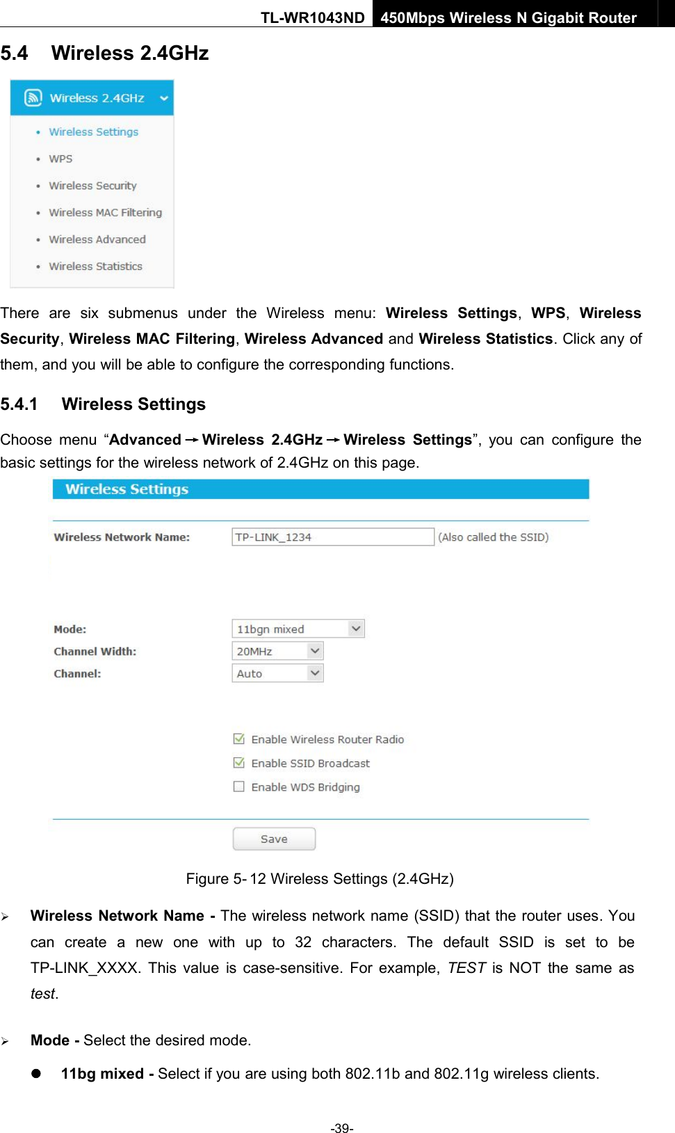 -39-TL-WR1043ND450Mbps Wireless N Gigabit Router5.4 Wireless 2.4GHzThere are six submenus under the Wireless menu: Wireless Settings,WPS,WirelessSecurity,Wireless MAC Filtering,Wireless Advanced and Wireless Statistics. Click any ofthem, and you will be able to configure the corresponding functions.5.4.1 Wireless SettingsChoose menu “Advanced →Wireless 2.4GHz →Wireless Settings”, you can configure thebasic settings for the wireless network of 2.4GHz on this page.Figure 5- 12 Wireless Settings (2.4GHz)Wireless Network Name - The wireless network name (SSID) that the router uses. Youcan create a new one with up to 32 characters. The default SSID is set to beTP-LINK_XXXX. This value is case-sensitive. For example, TEST is NOT the same astest.Mode - Select the desired mode.11bg mixed - Select if you are using both 802.11b and 802.11g wireless clients.