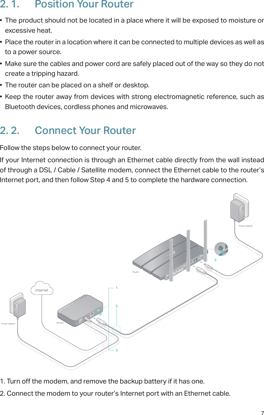 72. 1.  Position Your Router•  The product should not be located in a place where it will be exposed to moisture or excessive heat.•  Place the router in a location where it can be connected to multiple devices as well as to a power source.•  Make sure the cables and power cord are safely placed out of the way so they do not create a tripping hazard.•  The router can be placed on a shelf or desktop.•  Keep the router away from devices with strong electromagnetic reference, such as Bluetooth devices, cordless phones and microwaves.2. 2.  Connect Your RouterFollow the steps below to connect your router.If your Internet connection is through an Ethernet cable directly from the wall instead of through a DSL / Cable / Satellite modem, connect the Ethernet cable to the router’s Internet port, and then follow Step 4 and 5 to complete the hardware connection.ModemPower adapterPower adapterRouterInternet 13421. Turn off the modem, and remove the backup battery if it has one.2. Connect the modem to your router’s Internet port with an Ethernet cable.