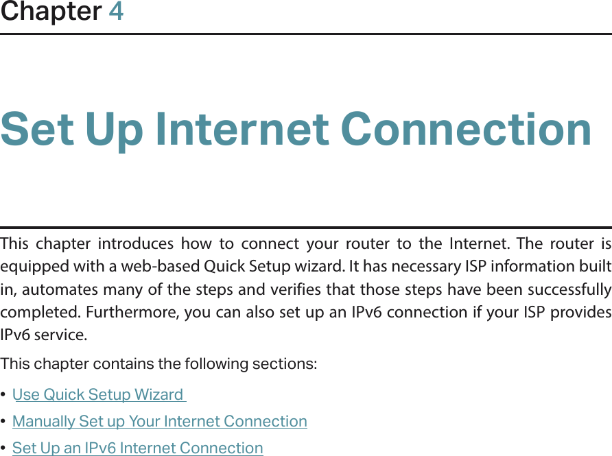 Chapter 4Set Up Internet ConnectionThis chapter introduces how to connect your router to the Internet. The router is equipped with a web-based Quick Setup wizard. It has necessary ISP information built in, automates many of the steps and verifies that those steps have been successfully completed. Furthermore, you can also set up an IPv6 connection if your ISP provides IPv6 service. This chapter contains the following sections:•  Use Quick Setup Wizard•  Manually Set up Your Internet Connection•  Set Up an IPv6 Internet Connection
