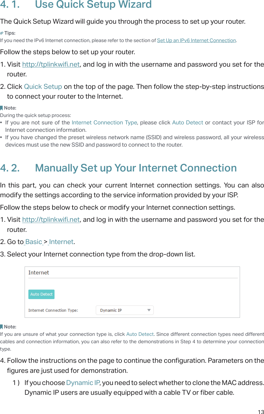 134. 1.  Use Quick Setup WizardThe Quick Setup Wizard will guide you through the process to set up your router.Tips:If you need the IPv6 Internet connection, please refer to the section of Set Up an IPv6 Internet Connection.Follow the steps below to set up your router.1. Visit http://tplinkwifi.net, and log in with the username and password you set for the router.2. Click Quick Setup on the top of the page. Then follow the step-by-step instructions to connect your router to the Internet.Note:During the quick setup process:•  If you are not sure of the Internet Connection Type, please click Auto Detect or contact your ISP for Internet connection information.•  If you have changed the preset wireless network name (SSID) and wireless password, all your wireless devices must use the new SSID and password to connect to the router.4. 2.  Manually Set up Your Internet Connection In this part, you can check your current Internet connection settings. You can also modify the settings according to the service information provided by your ISP.Follow the steps below to check or modify your Internet connection settings.1. Visit http://tplinkwifi.net, and log in with the username and password you set for the router.2. Go to Basic &gt; Internet.3. Select your Internet connection type from the drop-down list. Note:If you are unsure of what your connection type is, click Auto Detect. Since different connection types need different cables and connection information, you can also refer to the demonstrations in Step 4 to determine your connection type.4. Follow the instructions on the page to continue the configuration. Parameters on the figures are just used for demonstration. 1 )  If you choose Dynamic IP, you need to select whether to clone the MAC address. Dynamic IP users are usually equipped with a cable TV or fiber cable.