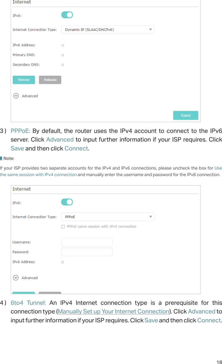 183 )  PPPoE:  By default, the router uses the IPv4 account to connect to the IPv6 server. Click Advanced to input further information if your ISP requires. Click Save and then click Connect.Note: If your ISP provides two separate accounts for the IPv4 and IPv6 connections, please uncheck the box for Use the same session with IPv4 connection and manually enter the username and password for the IPv6 connection.4 )  6to4 Tunnel: An IPv4 Internet connection type is a prerequisite for this connection type (Manually Set up Your Internet Connection). Click Advanced to input further information if your ISP requires. Click Save and then click Connect.