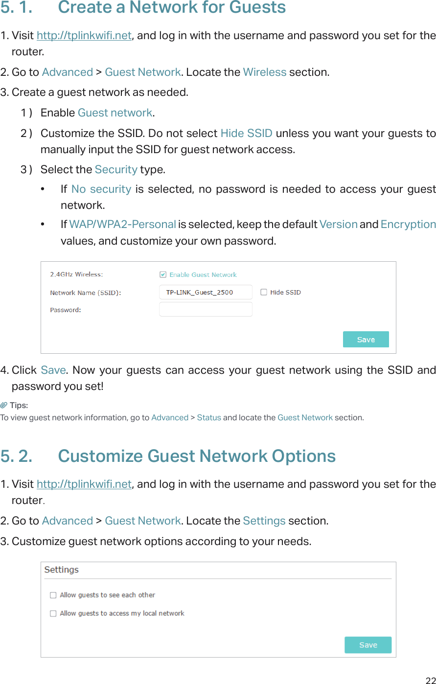 225. 1.  Create a Network for Guests 1. Visit http://tplinkwifi.net, and log in with the username and password you set for the router.2. Go to Advanced &gt; Guest Network. Locate the Wireless section.3. Create a guest network as needed.1 )  Enable Guest network.2 )  Customize the SSID. Do not select Hide SSID unless you want your guests to manually input the SSID for guest network access.3 )  Select the Security type.•  If  No security is selected, no password is needed to access your guest network. •  If WAP/WPA2-Personal is selected, keep the default Version and Encryption values, and customize your own password.4. Click  Save. Now your guests can access your guest network using the SSID and password you set!Tips:To view guest network information, go to Advanced &gt; Status and locate the Guest Network section.5. 2.  Customize Guest Network Options1. Visit http://tplinkwifi.net, and log in with the username and password you set for the router.2. Go to Advanced &gt; Guest Network. Locate the Settings section.3. Customize guest network options according to your needs.