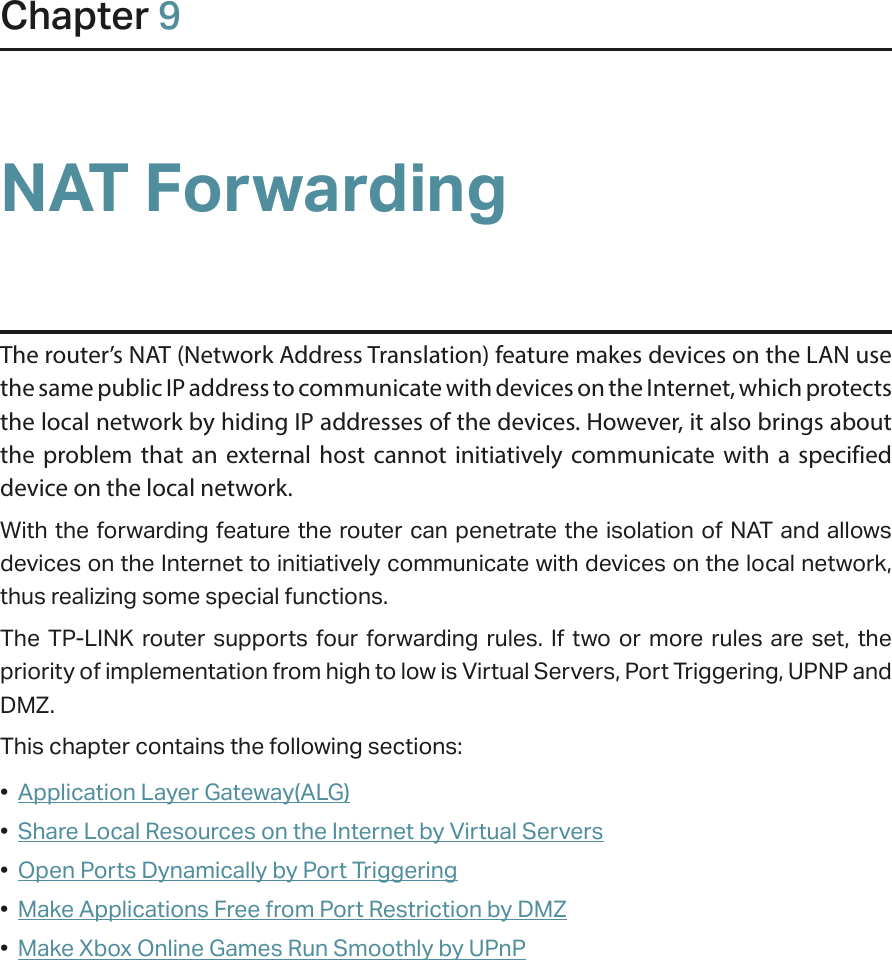 Chapter 9NAT ForwardingThe router’s NAT (Network Address Translation) feature makes devices on the LAN use the same public IP address to communicate with devices on the Internet, which protects the local network by hiding IP addresses of the devices. However, it also brings about the problem that an external host cannot initiatively communicate with a specified device on the local network.With the forwarding feature the router can penetrate the isolation of NAT and allows devices on the Internet to initiatively communicate with devices on the local network, thus realizing some special functions.The TP-LINK router supports four forwarding rules. If two or more rules are set, the priority of implementation from high to low is Virtual Servers, Port Triggering, UPNP and DMZ.This chapter contains the following sections:•  Application Layer Gateway(ALG)•  Share Local Resources on the Internet by Virtual Servers•  Open Ports Dynamically by Port Triggering•  Make Applications Free from Port Restriction by DMZ•  Make Xbox Online Games Run Smoothly by UPnP