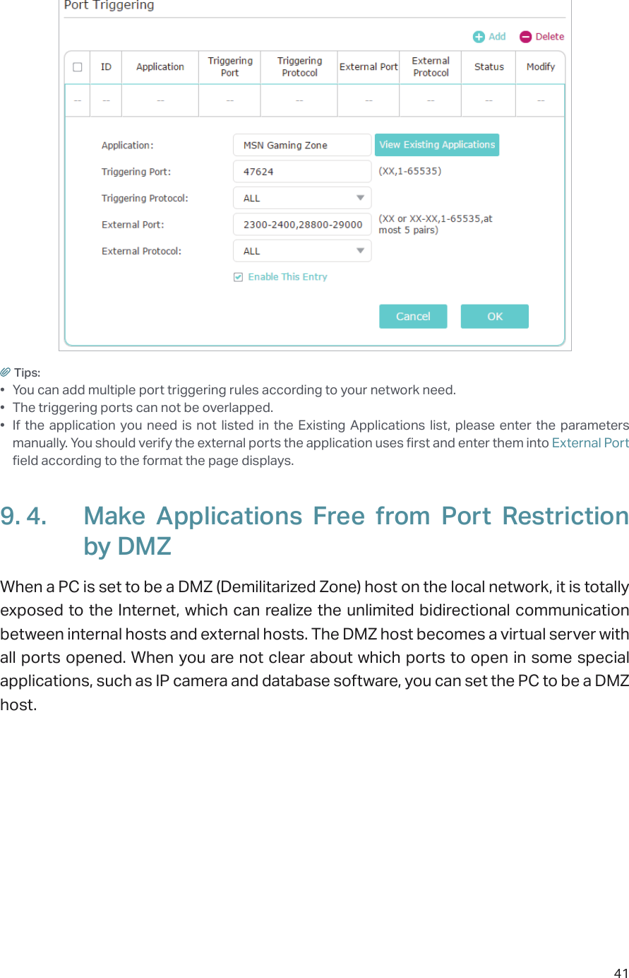 41Tips:•  You can add multiple port triggering rules according to your network need.•  The triggering ports can not be overlapped.•  If the application you need is not listed in the Existing Applications list, please enter the parameters manually. You should verify the external ports the application uses first and enter them into External Port field according to the format the page displays.9. 4.  Make Applications Free from Port Restriction by DMZWhen a PC is set to be a DMZ (Demilitarized Zone) host on the local network, it is totally exposed to the Internet, which can realize the unlimited bidirectional communication between internal hosts and external hosts. The DMZ host becomes a virtual server with all ports opened. When you are not clear about which ports to open in some special applications, such as IP camera and database software, you can set the PC to be a DMZ host.