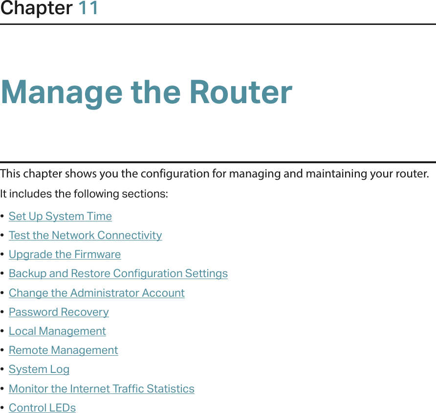 Chapter 11Manage the Router This chapter shows you the configuration for managing and maintaining your router.It includes the following sections:•  Set Up System Time•  Test the Network Connectivity•  Upgrade the Firmware•  Backup and Restore Configuration Settings•  Change the Administrator Account•  Password Recovery•  Local Management•  Remote Management•  System Log•  Monitor the Internet Traffic Statistics•  Control LEDs