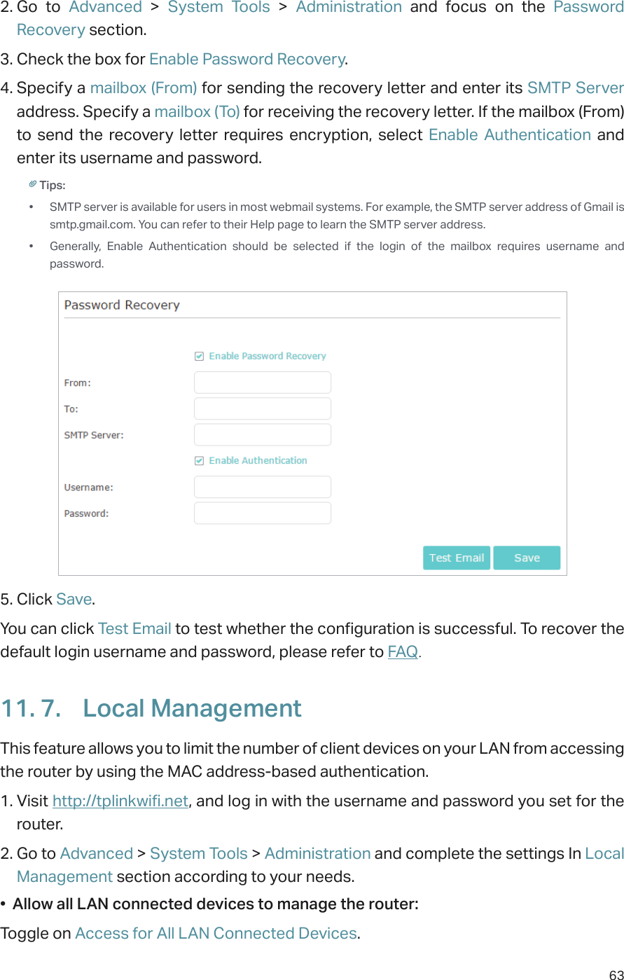 632. Go to Advanced &gt; System Tools &gt;  Administration and focus on the Password Recovery section.3. Check the box for Enable Password Recovery.4. Specify a mailbox (From) for sending the recovery letter and enter its SMTP Server address. Specify a mailbox (To) for receiving the recovery letter. If the mailbox (From) to send the recovery letter requires encryption, select Enable Authentication and enter its username and password.Tips: •  SMTP server is available for users in most webmail systems. For example, the SMTP server address of Gmail is smtp.gmail.com. You can refer to their Help page to learn the SMTP server address. •  Generally, Enable Authentication should be selected if the login of the mailbox requires username and password. 5. Click Save.You can click Test Email to test whether the configuration is successful. To recover the default login username and password, please refer to FAQ.11. 7.  Local ManagementThis feature allows you to limit the number of client devices on your LAN from accessing the router by using the MAC address-based authentication.1. Visit http://tplinkwifi.net, and log in with the username and password you set for the router.2. Go to Advanced &gt; System Tools &gt; Administration and complete the settings In Local Management section according to your needs.•  Allow all LAN connected devices to manage the router: Toggle on Access for All LAN Connected Devices.
