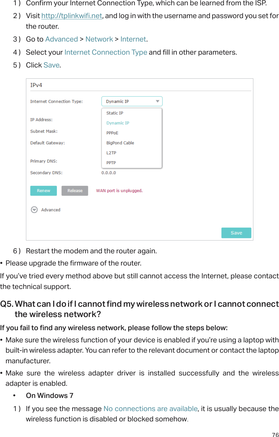 761 )  Confirm your Internet Connection Type, which can be learned from the ISP.2 )  Visit http://tplinkwifi.net, and log in with the username and password you set for the router.3 )  Go to Advanced &gt; Network &gt; Internet.4 )  Select your Internet Connection Type and fill in other parameters.5 )  Click Save.6 )  Restart the modem and the router again.•  Please upgrade the firmware of the router.If you’ve tried every method above but still cannot access the Internet, please contact the technical support.Q5. What can I do if I cannot find my wireless network or I cannot connect the wireless network?If you fail to find any wireless network, please follow the steps below:•  Make sure the wireless function of your device is enabled if you’re using a laptop with built-in wireless adapter. You can refer to the relevant document or contact the laptop manufacturer.•  Make sure the wireless adapter driver is installed successfully and the wireless adapter is enabled.•  On Windows 71 )  If you see the message No connections are available, it is usually because the wireless function is disabled or blocked somehow.