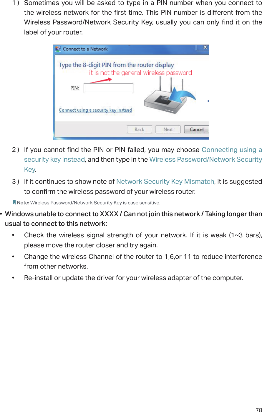 781 )  Sometimes you will be asked to type in a PIN number when you connect to the wireless network for the first time. This PIN number is different from the Wireless Password/Network Security Key, usually you can only find it on the label of your router.2 )  If you cannot find the PIN or PIN failed, you may choose Connecting using a security key instead, and then type in the Wireless Password/Network Security Key.3 )  If it continues to show note of Network Security Key Mismatch, it is suggested to confirm the wireless password of your wireless router.  Note: Wireless Password/Network Security Key is case sensitive.•  Windows unable to connect to XXXX / Can not join this network / Taking longer than usual to connect to this network:•  Check the wireless signal strength of your network. If it is weak (1~3 bars), please move the router closer and try again.•  Change the wireless Channel of the router to 1,6,or 11 to reduce interference from other networks.•  Re-install or update the driver for your wireless adapter of the computer.