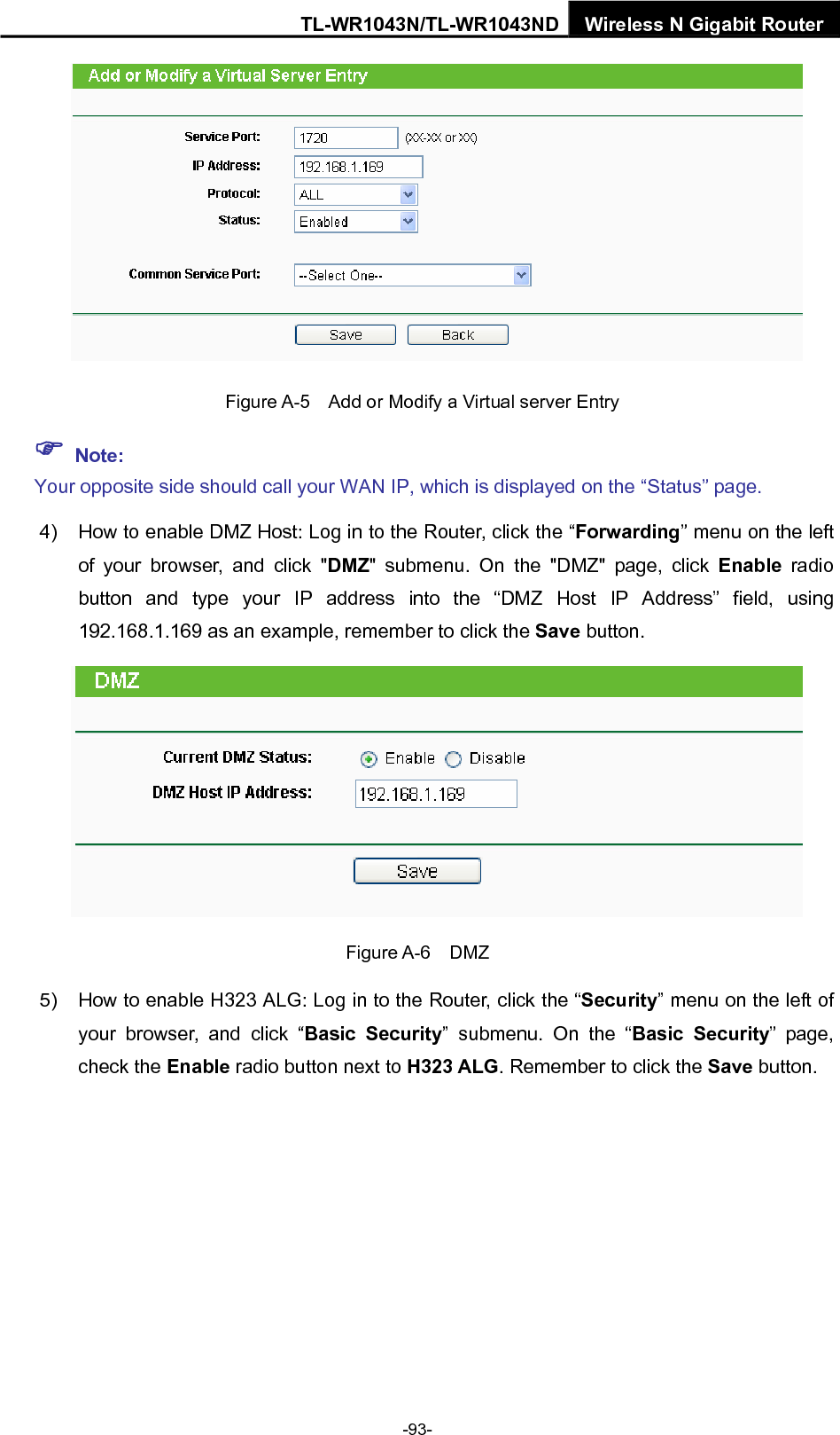 TL-WR1043N/TL-WR1043ND Wireless N Gigabit Router   Figure A-5    Add or Modify a Virtual server Entry ) Note: Your opposite side should call your WAN IP, which is displayed on the “Status” page. 4)  How to enable DMZ Host: Log in to the Router, click the “Forwarding” menu on the left of your browser, and click &quot;DMZ&quot; submenu. On the &quot;DMZ&quot; page, click Enable radio button and type your IP address into the “DMZ Host IP Address” field, using 192.168.1.169 as an example, remember to click the Save button.    Figure A-6  DMZ 5)  How to enable H323 ALG: Log in to the Router, click the “Security” menu on the left of your browser, and click “Basic Security” submenu. On the “Basic Security” page, check the Enable radio button next to H323 ALG. Remember to click the Save button. -93- 