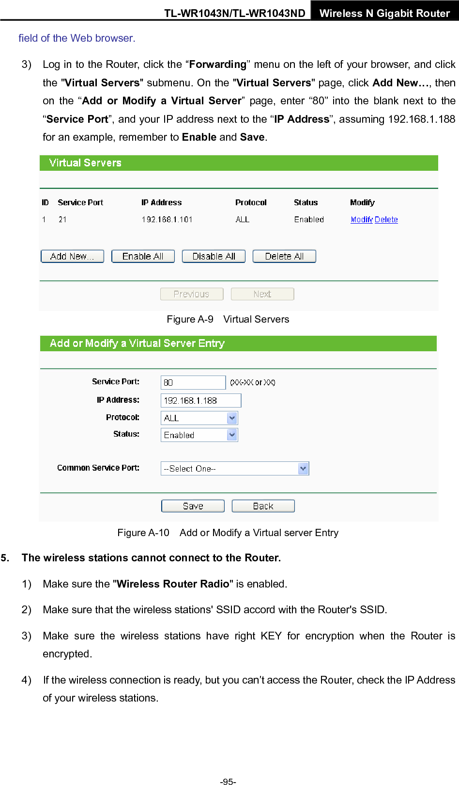 TL-WR1043N/TL-WR1043ND Wireless N Gigabit Router field of the Web browser. 3)  Log in to the Router, click the “Forwarding” menu on the left of your browser, and click the &quot;Virtual Servers&quot; submenu. On the &quot;Virtual Servers&quot; page, click Add New…, then on the “Add or Modify a Virtual Server” page, enter “80” into the blank next to the “Service Port”, and your IP address next to the “IP Address”, assuming 192.168.1.188 for an example, remember to Enable and Save.  Figure A-9  Virtual Servers  Figure A-10    Add or Modify a Virtual server Entry 5.  The wireless stations cannot connect to the Router. 1)  Make sure the &quot;Wireless Router Radio&quot; is enabled. 2)  Make sure that the wireless stations&apos; SSID accord with the Router&apos;s SSID. 3)  Make sure the wireless stations have right KEY for encryption when the Router is encrypted. 4)  If the wireless connection is ready, but you can’t access the Router, check the IP Address of your wireless stations.  -95- 