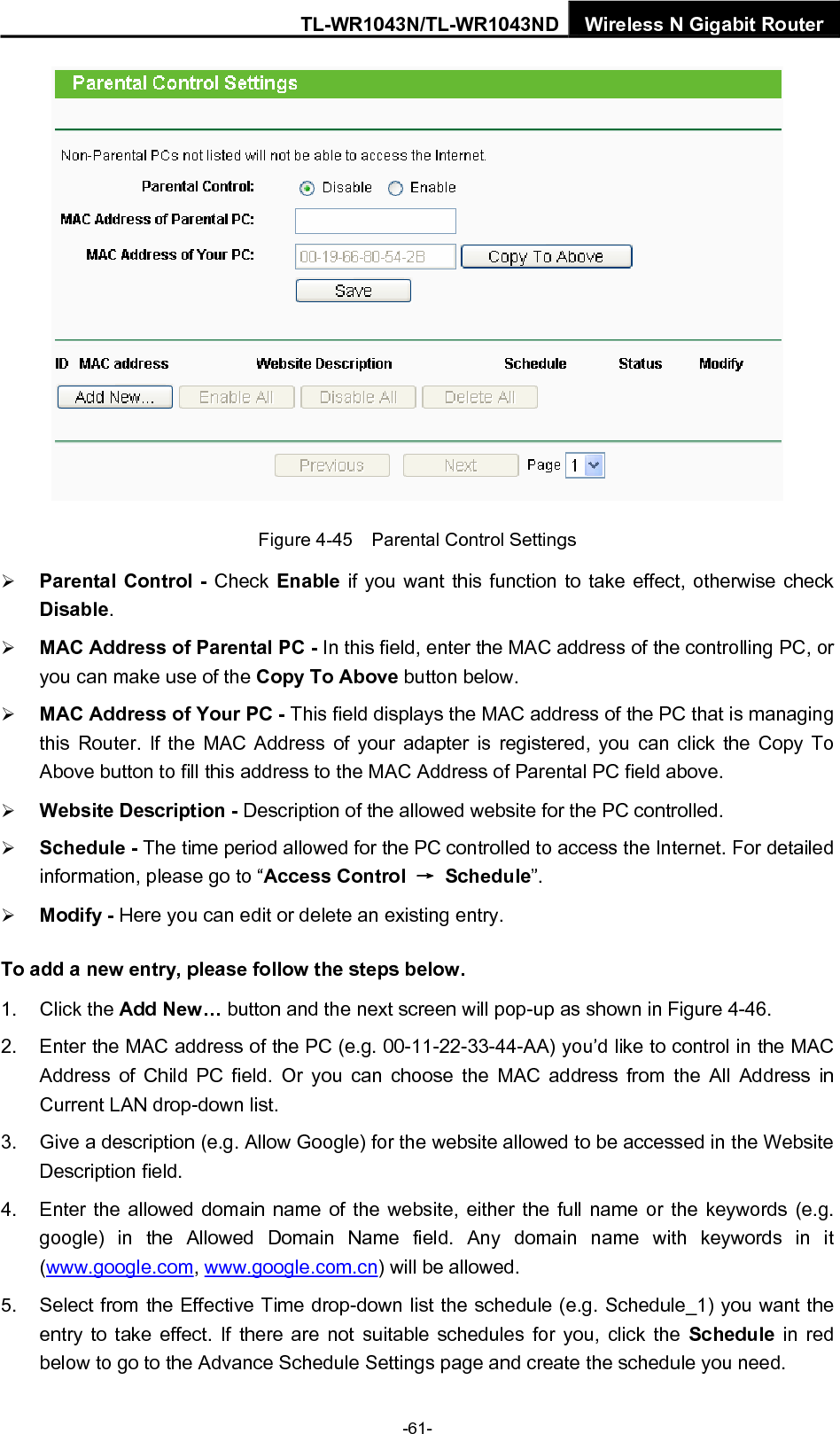 TL-WR1043N/TL-WR1043ND Wireless N Gigabit Router  Figure 4-45    Parental Control Settings ¾ Parental Control - Check Enable if you want this function to take effect, otherwise check Disable.  ¾ MAC Address of Parental PC - In this field, enter the MAC address of the controlling PC, or you can make use of the Copy To Above button below.   ¾ MAC Address of Your PC - This field displays the MAC address of the PC that is managing this Router. If the MAC Address of your adapter is registered, you can click the Copy To Above button to fill this address to the MAC Address of Parental PC field above.   ¾ Website Description - Description of the allowed website for the PC controlled.   ¾ Schedule - The time period allowed for the PC controlled to access the Internet. For detailed information, please go to “Access Control  → Schedule”.  ¾ Modify - Here you can edit or delete an existing entry.   To add a new entry, please follow the steps below. 1. Click the Add New… button and the next screen will pop-up as shown in Figure 4-46. 2.  Enter the MAC address of the PC (e.g. 00-11-22-33-44-AA) you’d like to control in the MAC Address of Child PC field. Or you can choose the MAC address from the All Address in Current LAN drop-down list. 3.  Give a description (e.g. Allow Google) for the website allowed to be accessed in the Website Description field. 4.  Enter the allowed domain name of the website, either the full name or the keywords (e.g. google) in the Allowed Domain Name field. Any domain name with keywords in it (www.google.com, www.google.com.cn) will be allowed. 5.  Select from the Effective Time drop-down list the schedule (e.g. Schedule_1) you want the entry to take effect. If there are not suitable schedules for you, click the Schedule  in red below to go to the Advance Schedule Settings page and create the schedule you need. -61- 