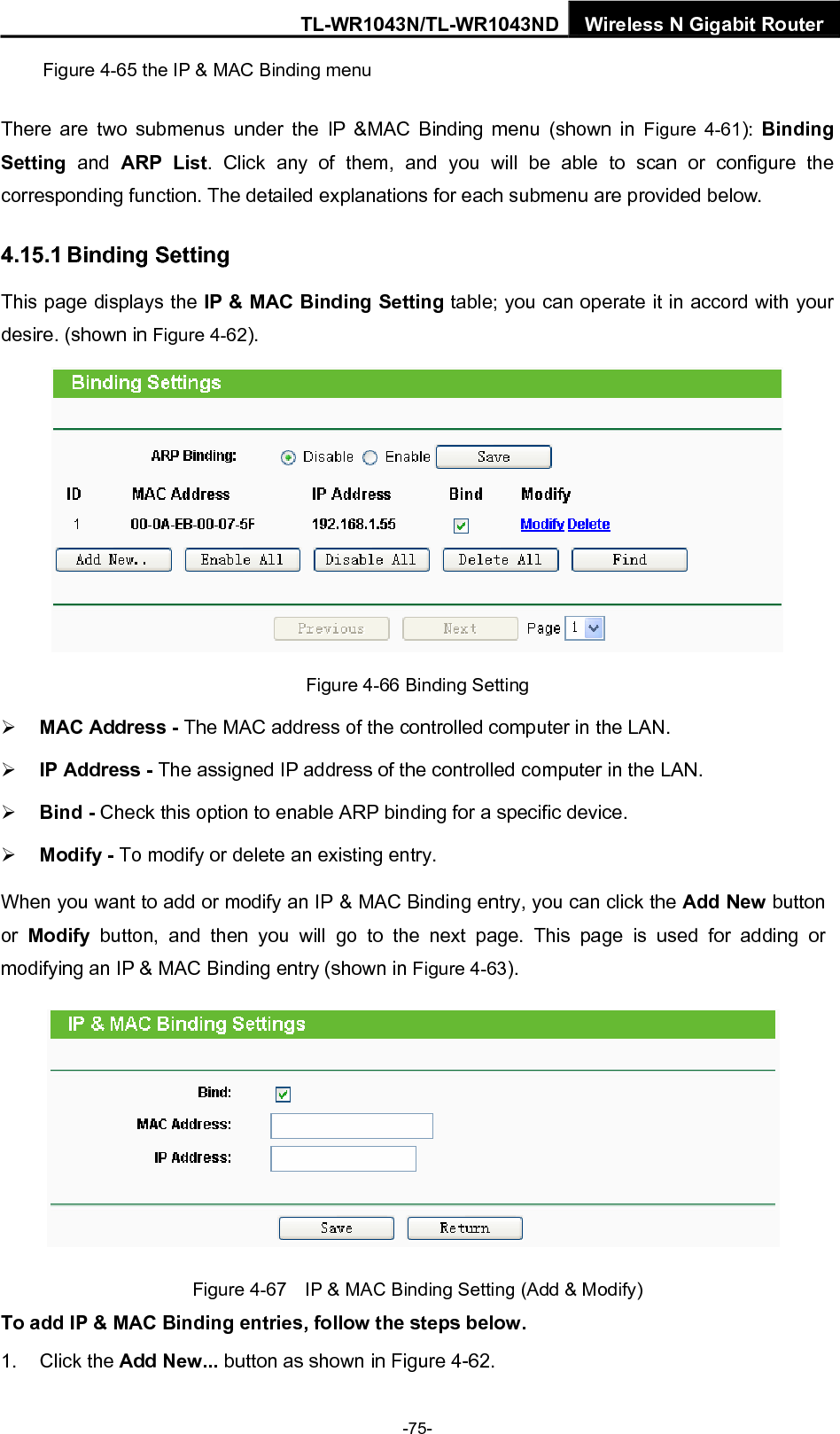 TL-WR1043N/TL-WR1043ND Wireless N Gigabit Router Figure 4-65 the IP &amp; MAC Binding menu There are two submenus under the IP &amp;MAC Binding menu (shown in Figure 4-61):  Binding Setting  and ARP List. Click any of them, and you will be able to scan or configure the corresponding function. The detailed explanations for each submenu are provided below. 4.15.1 Binding Setting This page displays the IP &amp; MAC Binding Setting table; you can operate it in accord with your desire. (shown in Figure 4-62).   Figure 4-66 Binding Setting ¾ MAC Address - The MAC address of the controlled computer in the LAN.   ¾ IP Address - The assigned IP address of the controlled computer in the LAN.   ¾ Bind - Check this option to enable ARP binding for a specific device.   ¾ Modify - To modify or delete an existing entry.   When you want to add or modify an IP &amp; MAC Binding entry, you can click the Add New button or  Modify button, and then you will go to the next page. This page is used for adding or modifying an IP &amp; MAC Binding entry (shown in Figure 4-63).    Figure 4-67    IP &amp; MAC Binding Setting (Add &amp; Modify) To add IP &amp; MAC Binding entries, follow the steps below. 1. Click the Add New... button as shown in Figure 4-62.   -75- 
