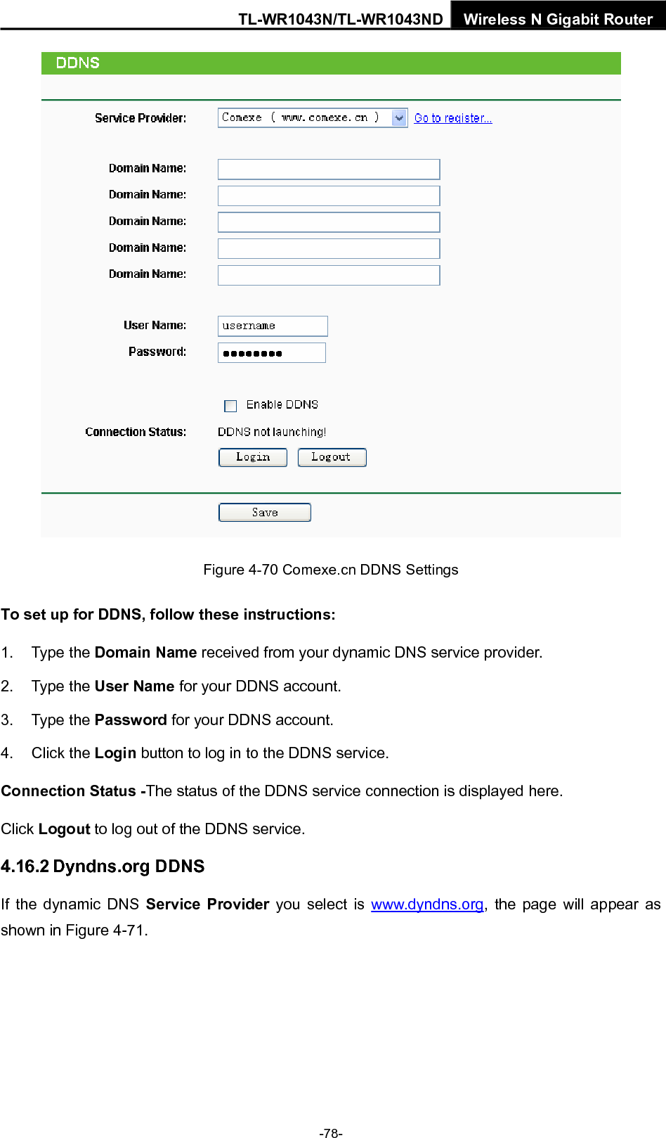TL-WR1043N/TL-WR1043ND Wireless N Gigabit Router  Figure 4-70 Comexe.cn DDNS Settings To set up for DDNS, follow these instructions: 1. Type the Domain Name received from your dynamic DNS service provider.     2. Type the User Name for your DDNS account.   3. Type the Password for your DDNS account.   4. Click the Login button to log in to the DDNS service. Connection Status -The status of the DDNS service connection is displayed here. Click Logout to log out of the DDNS service.   4.16.2 Dyndns.org DDNS If the dynamic DNS Service Provider you select is www.dyndns.org, the page will appear as shown in Figure 4-71. -78- 