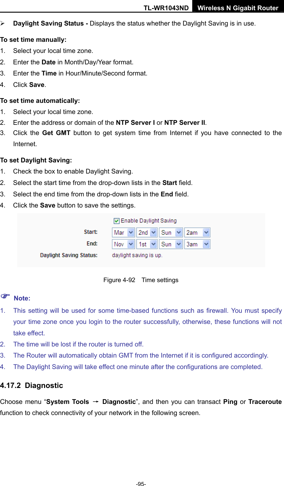 TL-WR1043ND Wireless N Gigabit Router  -95- ¾ Daylight Saving Status - Displays the status whether the Daylight Saving is in use. To set time manually: 1.  Select your local time zone.   2. Enter the Date in Month/Day/Year format.   3. Enter the Time in Hour/Minute/Second format.   4. Click Save.  To set time automatically: 1.  Select your local time zone. 2.  Enter the address or domain of the NTP Server I or NTP Server II. 3. Click the Get GMT button to get system time from Internet if you have connected to the Internet. To set Daylight Saving: 1.  Check the box to enable Daylight Saving. 2.  Select the start time from the drop-down lists in the Start field. 3.  Select the end time from the drop-down lists in the End field. 4. Click the Save button to save the settings.  Figure 4-92  Time settings ) Note: 1.  This setting will be used for some time-based functions such as firewall. You must specify your time zone once you login to the router successfully, otherwise, these functions will not take effect.   2.  The time will be lost if the router is turned off.   3.  The Router will automatically obtain GMT from the Internet if it is configured accordingly.   4.  The Daylight Saving will take effect one minute after the configurations are completed. 4.17.2  Diagnostic Choose menu “System Tools  → Diagnostic”, and then you can transact Ping or Traceroute function to check connectivity of your network in the following screen. 