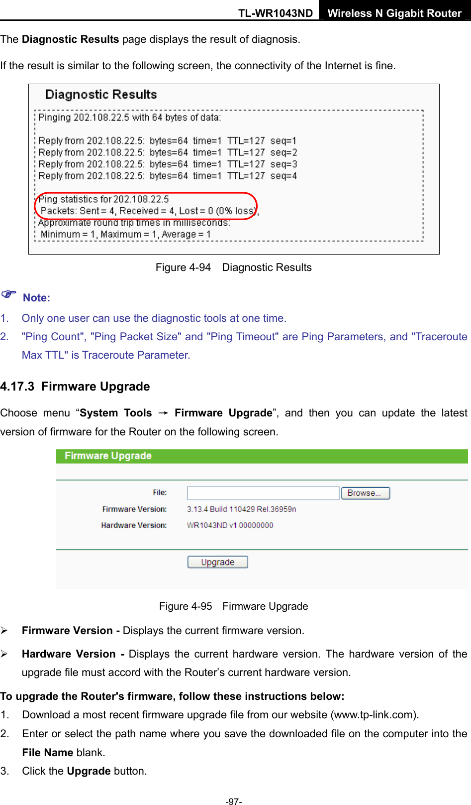 TL-WR1043ND Wireless N Gigabit Router  -97- The Diagnostic Results page displays the result of diagnosis. If the result is similar to the following screen, the connectivity of the Internet is fine.  Figure 4-94  Diagnostic Results ) Note: 1.  Only one user can use the diagnostic tools at one time.   2.  &quot;Ping Count&quot;, &quot;Ping Packet Size&quot; and &quot;Ping Timeout&quot; are Ping Parameters, and &quot;Traceroute Max TTL&quot; is Traceroute Parameter.   4.17.3  Firmware Upgrade Choose menu “System Tools → Firmware Upgrade”, and then you can update the latest version of firmware for the Router on the following screen.  Figure 4-95  Firmware Upgrade ¾ Firmware Version - Displays the current firmware version. ¾ Hardware Version - Displays the current hardware version. The hardware version of the upgrade file must accord with the Router’s current hardware version. To upgrade the Router&apos;s firmware, follow these instructions below: 1.  Download a most recent firmware upgrade file from our website (www.tp-link.com).   2.  Enter or select the path name where you save the downloaded file on the computer into the File Name blank.   3. Click the Upgrade button.   