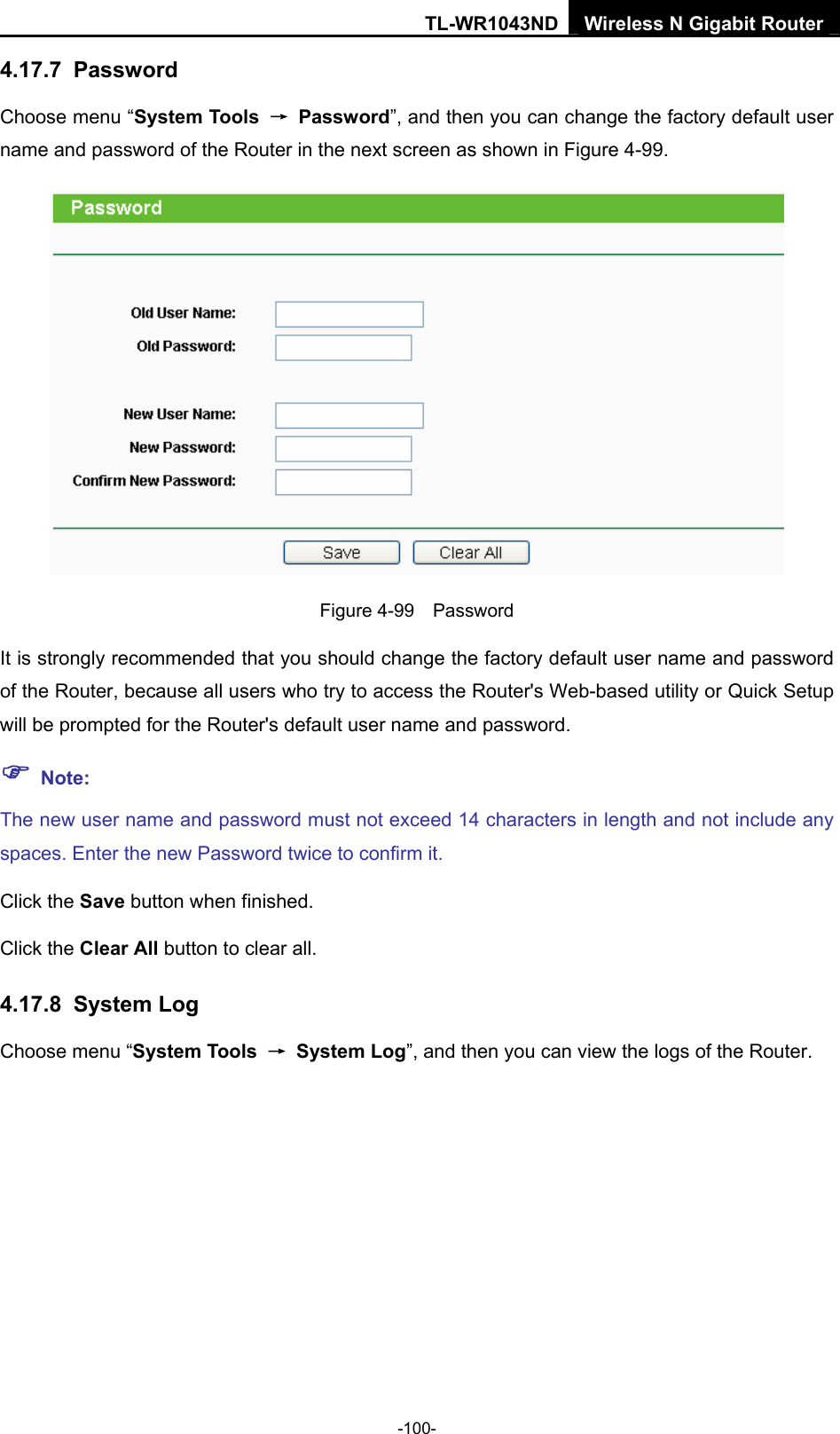 TL-WR1043ND Wireless N Gigabit Router  -100- 4.17.7  Password Choose menu “System Tools  → Password”, and then you can change the factory default user name and password of the Router in the next screen as shown in Figure 4-99.  Figure 4-99  Password It is strongly recommended that you should change the factory default user name and password of the Router, because all users who try to access the Router&apos;s Web-based utility or Quick Setup will be prompted for the Router&apos;s default user name and password. ) Note: The new user name and password must not exceed 14 characters in length and not include any spaces. Enter the new Password twice to confirm it. Click the Save button when finished. Click the Clear All button to clear all. 4.17.8  System Log Choose menu “System Tools  → System Log”, and then you can view the logs of the Router. 