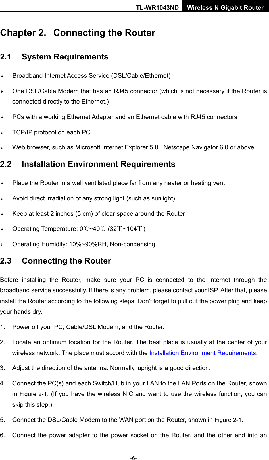 TL-WR1043ND Wireless N Gigabit Router  -6- Chapter 2.  Connecting the Router 2.1  System Requirements ¾ Broadband Internet Access Service (DSL/Cable/Ethernet) ¾ One DSL/Cable Modem that has an RJ45 connector (which is not necessary if the Router is connected directly to the Ethernet.) ¾ PCs with a working Ethernet Adapter and an Ethernet cable with RJ45 connectors   ¾ TCP/IP protocol on each PC ¾ Web browser, such as Microsoft Internet Explorer 5.0 , Netscape Navigator 6.0 or above 2.2  Installation Environment Requirements ¾ Place the Router in a well ventilated place far from any heater or heating vent   ¾ Avoid direct irradiation of any strong light (such as sunlight) ¾ Keep at least 2 inches (5 cm) of clear space around the Router ¾ Operating Temperature: 0 ~40  (32 ~104 )℃℃℉ ℉ ¾ Operating Humidity: 10%~90%RH, Non-condensing 2.3  Connecting the Router Before installing the Router, make sure your PC is connected to the Internet through the broadband service successfully. If there is any problem, please contact your ISP. After that, please install the Router according to the following steps. Don&apos;t forget to pull out the power plug and keep your hands dry. 1.  Power off your PC, Cable/DSL Modem, and the Router.   2.  Locate an optimum location for the Router. The best place is usually at the center of your wireless network. The place must accord with the Installation Environment Requirements.  3.  Adjust the direction of the antenna. Normally, upright is a good direction. 4.  Connect the PC(s) and each Switch/Hub in your LAN to the LAN Ports on the Router, shown in Figure 2-1. (If you have the wireless NIC and want to use the wireless function, you can skip this step.) 5.  Connect the DSL/Cable Modem to the WAN port on the Router, shown in Figure 2-1. 6.  Connect the power adapter to the power socket on the Router, and the other end into an 