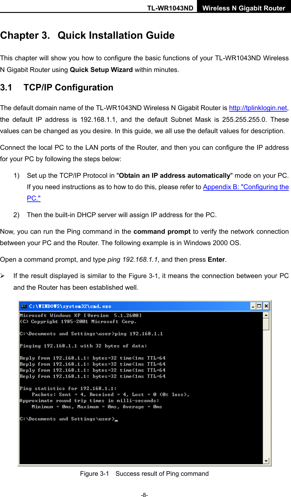 TL-WR1043ND Wireless N Gigabit Router  -8- Chapter 3.  Quick Installation Guide This chapter will show you how to configure the basic functions of your TL-WR1043ND Wireless N Gigabit Router using Quick Setup Wizard within minutes. 3.1  TCP/IP Configuration The default domain name of the TL-WR1043ND Wireless N Gigabit Router is http://tplinklogin.net, the default IP address is 192.168.1.1, and the default Subnet Mask is 255.255.255.0. These values can be changed as you desire. In this guide, we all use the default values for description. Connect the local PC to the LAN ports of the Router, and then you can configure the IP address for your PC by following the steps below: 1)  Set up the TCP/IP Protocol in &quot;Obtain an IP address automatically&quot; mode on your PC. If you need instructions as to how to do this, please refer to Appendix B: &quot;Configuring the PC.&quot; 2)  Then the built-in DHCP server will assign IP address for the PC. Now, you can run the Ping command in the command prompt to verify the network connection between your PC and the Router. The following example is in Windows 2000 OS. Open a command prompt, and type ping 192.168.1.1, and then press Enter. ¾  If the result displayed is similar to the Figure 3-1, it means the connection between your PC and the Router has been established well.    Figure 3-1    Success result of Ping command 