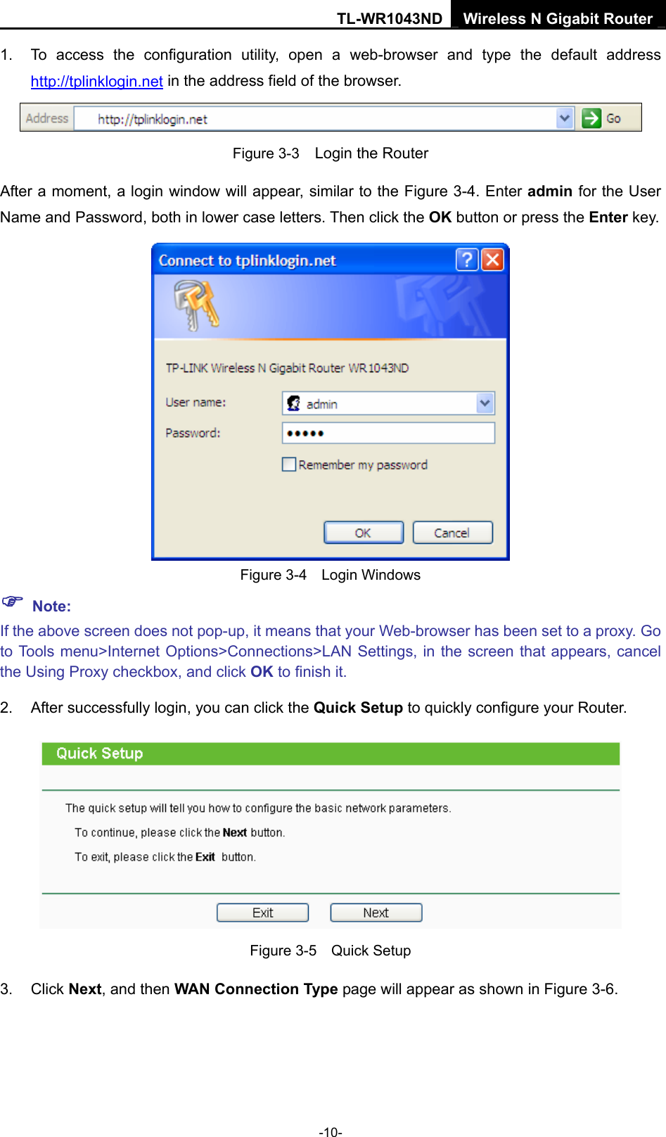 TL-WR1043ND Wireless N Gigabit Router  -10- 1.  To access the configuration utility, open a web-browser and type the default address http://tplinklogin.net in the address field of the browser.  Figure 3-3    Login the Router After a moment, a login window will appear, similar to the Figure 3-4. Enter admin for the User Name and Password, both in lower case letters. Then click the OK button or press the Enter key.  Figure 3-4  Login Windows ) Note: If the above screen does not pop-up, it means that your Web-browser has been set to a proxy. Go to Tools menu&gt;Internet Options&gt;Connections&gt;LAN Settings, in the screen that appears, cancel the Using Proxy checkbox, and click OK to finish it. 2.  After successfully login, you can click the Quick Setup to quickly configure your Router.    Figure 3-5    Quick Setup 3. Click Next, and then WAN Connection Type page will appear as shown in Figure 3-6. 