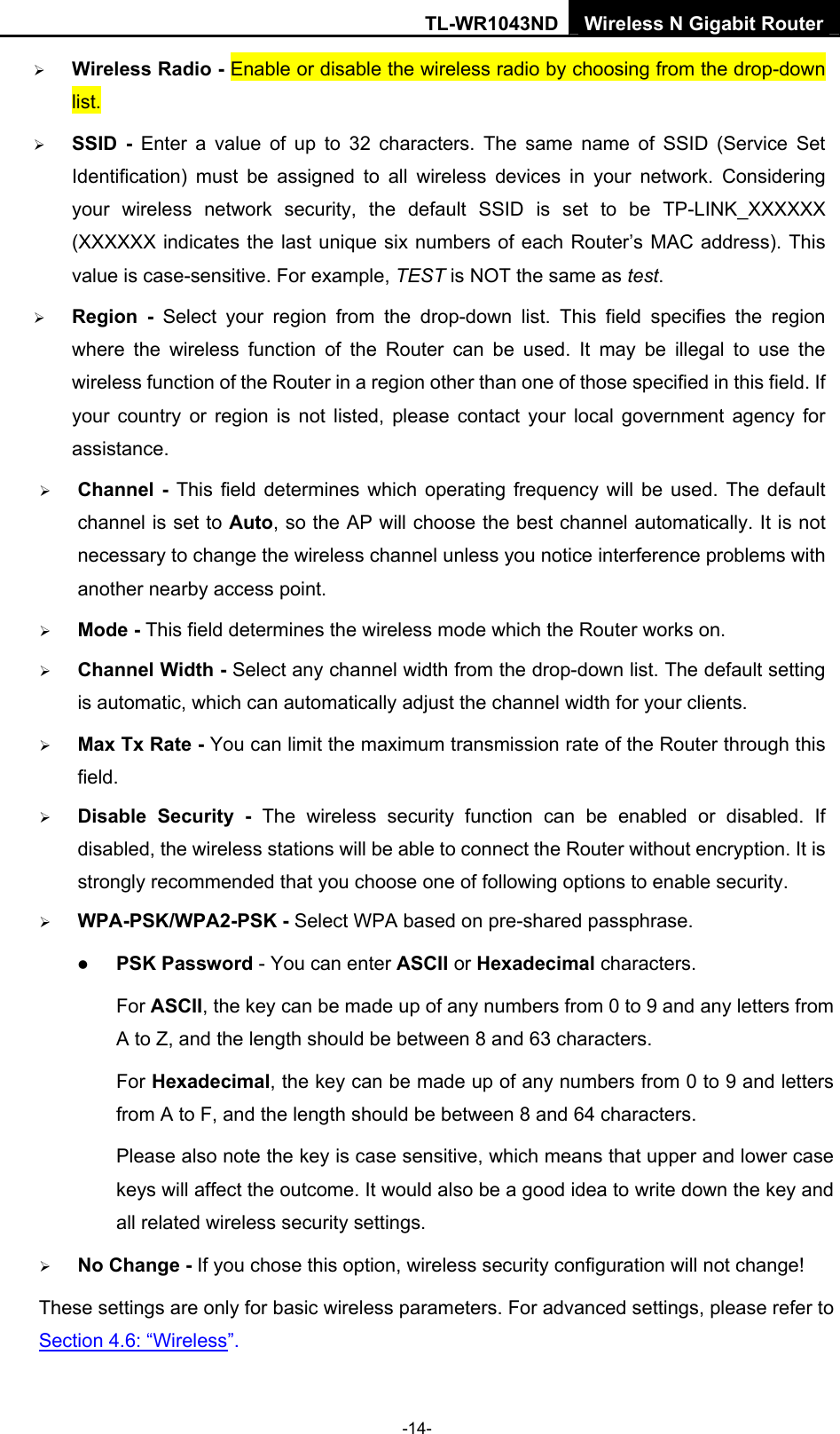 TL-WR1043ND Wireless N Gigabit Router  -14- ¾ Wireless Radio - Enable or disable the wireless radio by choosing from the drop-down list.   ¾ SSID - Enter a value of up to 32 characters. The same name of SSID (Service Set Identification) must be assigned to all wireless devices in your network. Considering your wireless network security, the default SSID is set to be TP-LINK_XXXXXX (XXXXXX indicates the last unique six numbers of each Router’s MAC address). This value is case-sensitive. For example, TEST is NOT the same as test. ¾ Region - Select your region from the drop-down list. This field specifies the region where the wireless function of the Router can be used. It may be illegal to use the wireless function of the Router in a region other than one of those specified in this field. If your country or region is not listed, please contact your local government agency for assistance. ¾ Channel - This field determines which operating frequency will be used. The default channel is set to Auto, so the AP will choose the best channel automatically. It is not necessary to change the wireless channel unless you notice interference problems with another nearby access point. ¾ Mode - This field determines the wireless mode which the Router works on. ¾ Channel Width - Select any channel width from the drop-down list. The default setting is automatic, which can automatically adjust the channel width for your clients. ¾ Max Tx Rate - You can limit the maximum transmission rate of the Router through this field. ¾ Disable Security - The wireless security function can be enabled or disabled. If disabled, the wireless stations will be able to connect the Router without encryption. It is strongly recommended that you choose one of following options to enable security. ¾ WPA-PSK/WPA2-PSK - Select WPA based on pre-shared passphrase.   z PSK Password - You can enter ASCII or Hexadecimal characters.   For ASCII, the key can be made up of any numbers from 0 to 9 and any letters from A to Z, and the length should be between 8 and 63 characters. For Hexadecimal, the key can be made up of any numbers from 0 to 9 and letters from A to F, and the length should be between 8 and 64 characters. Please also note the key is case sensitive, which means that upper and lower case keys will affect the outcome. It would also be a good idea to write down the key and all related wireless security settings.   ¾ No Change - If you chose this option, wireless security configuration will not change! These settings are only for basic wireless parameters. For advanced settings, please refer to Section 4.6: “Wireless”.  