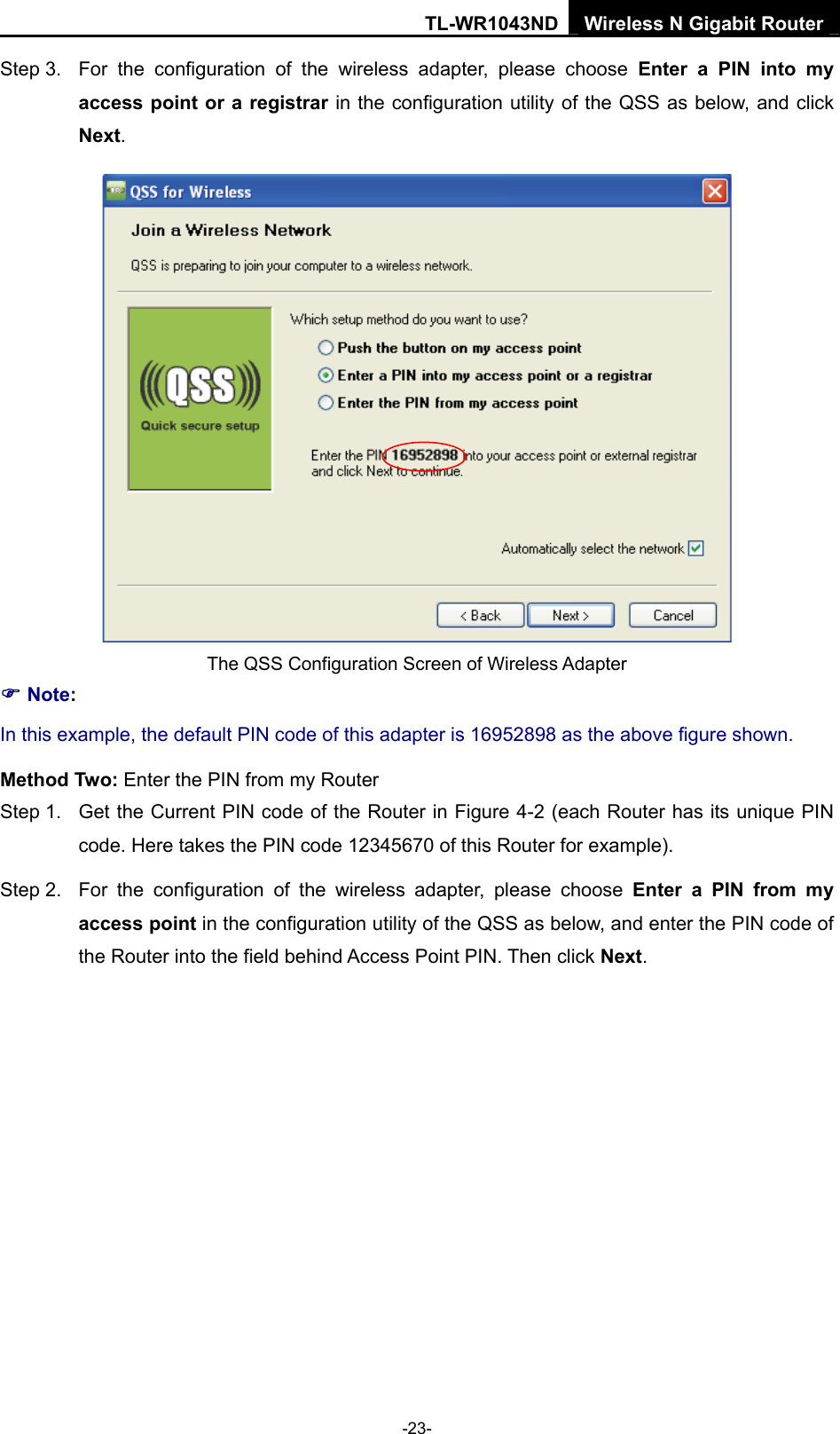 TL-WR1043ND Wireless N Gigabit Router  -23- Step 3.  For the configuration of the wireless adapter, please choose Enter a PIN into my access point or a registrar in the configuration utility of the QSS as below, and click Next.   The QSS Configuration Screen of Wireless Adapter ) Note: In this example, the default PIN code of this adapter is 16952898 as the above figure shown. Method Two: Enter the PIN from my Router Step 1.  Get the Current PIN code of the Router in Figure 4-2 (each Router has its unique PIN code. Here takes the PIN code 12345670 of this Router for example). Step 2.  For the configuration of the wireless adapter, please choose Enter a PIN from my access point in the configuration utility of the QSS as below, and enter the PIN code of the Router into the field behind Access Point PIN. Then click Next. 