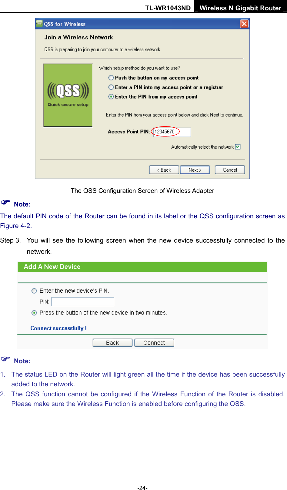 TL-WR1043ND Wireless N Gigabit Router  -24-  The QSS Configuration Screen of Wireless Adapter ) Note: The default PIN code of the Router can be found in its label or the QSS configuration screen as Figure 4-2. Step 3.  You will see the following screen when the new device successfully connected to the network.  ) Note: 1.  The status LED on the Router will light green all the time if the device has been successfully added to the network. 2.  The QSS function cannot be configured if the Wireless Function of the Router is disabled. Please make sure the Wireless Function is enabled before configuring the QSS. 