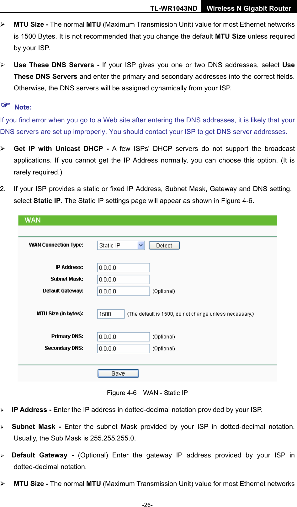 TL-WR1043ND Wireless N Gigabit Router  -26- ¾ MTU Size - The normal MTU (Maximum Transmission Unit) value for most Ethernet networks is 1500 Bytes. It is not recommended that you change the default MTU Size unless required by your ISP.   ¾ Use These DNS Servers - If your ISP gives you one or two DNS addresses, select Use These DNS Servers and enter the primary and secondary addresses into the correct fields. Otherwise, the DNS servers will be assigned dynamically from your ISP.   ) Note: If you find error when you go to a Web site after entering the DNS addresses, it is likely that your DNS servers are set up improperly. You should contact your ISP to get DNS server addresses.   ¾ Get IP with Unicast DHCP - A few ISPs&apos; DHCP servers do not support the broadcast applications. If you cannot get the IP Address normally, you can choose this option. (It is rarely required.) 2.  If your ISP provides a static or fixed IP Address, Subnet Mask, Gateway and DNS setting, select Static IP. The Static IP settings page will appear as shown in Figure 4-6.  Figure 4-6    WAN - Static IP ¾ IP Address - Enter the IP address in dotted-decimal notation provided by your ISP. ¾ Subnet Mask - Enter the subnet Mask provided by your ISP in dotted-decimal notation. Usually, the Sub Mask is 255.255.255.0. ¾ Default Gateway - (Optional) Enter the gateway IP address provided by your ISP in dotted-decimal notation. ¾ MTU Size - The normal MTU (Maximum Transmission Unit) value for most Ethernet networks 