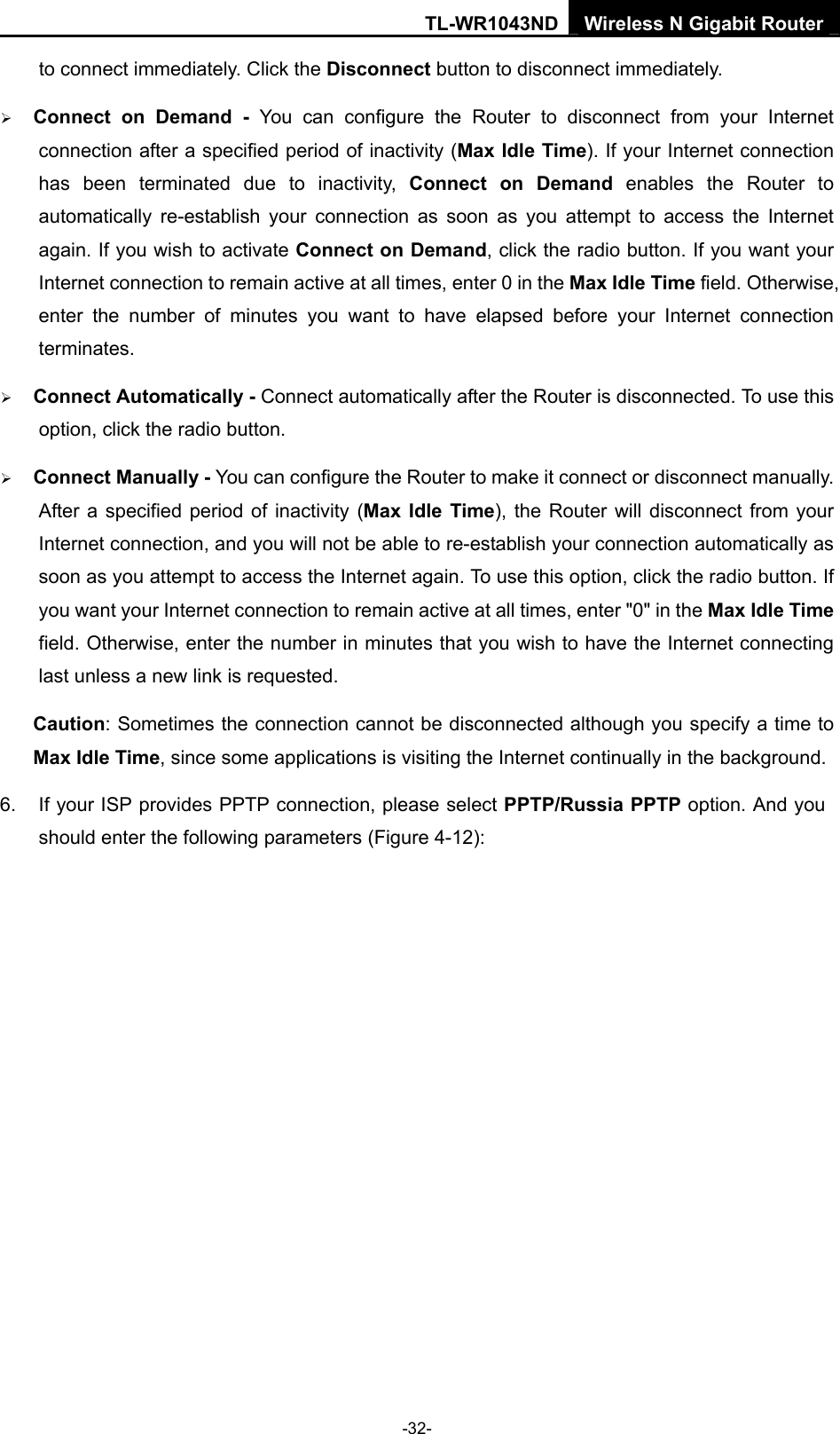 TL-WR1043ND Wireless N Gigabit Router  -32- to connect immediately. Click the Disconnect button to disconnect immediately. ¾ Connect on Demand - You can configure the Router to disconnect from your Internet connection after a specified period of inactivity (Max Idle Time). If your Internet connection has been terminated due to inactivity, Connect on Demand enables the Router to automatically re-establish your connection as soon as you attempt to access the Internet again. If you wish to activate Connect on Demand, click the radio button. If you want your Internet connection to remain active at all times, enter 0 in the Max Idle Time field. Otherwise, enter the number of minutes you want to have elapsed before your Internet connection terminates. ¾ Connect Automatically - Connect automatically after the Router is disconnected. To use this option, click the radio button. ¾ Connect Manually - You can configure the Router to make it connect or disconnect manually. After a specified period of inactivity (Max Idle Time), the Router will disconnect from your Internet connection, and you will not be able to re-establish your connection automatically as soon as you attempt to access the Internet again. To use this option, click the radio button. If you want your Internet connection to remain active at all times, enter &quot;0&quot; in the Max Idle Time field. Otherwise, enter the number in minutes that you wish to have the Internet connecting last unless a new link is requested. Caution: Sometimes the connection cannot be disconnected although you specify a time to Max Idle Time, since some applications is visiting the Internet continually in the background. 6.  If your ISP provides PPTP connection, please select PPTP/Russia PPTP option. And you should enter the following parameters (Figure 4-12): 