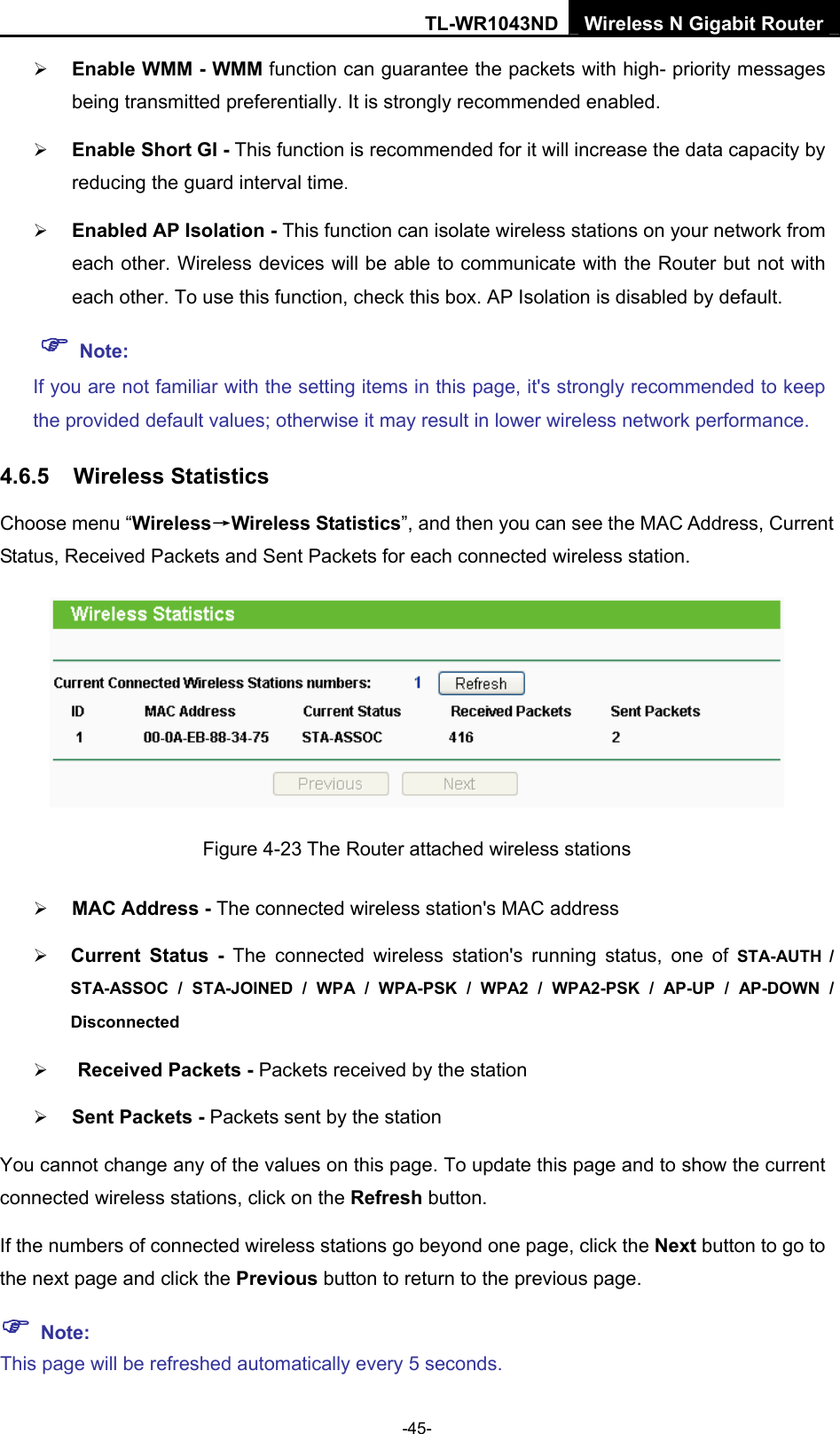 TL-WR1043ND Wireless N Gigabit Router  -45- ¾ Enable WMM - WMM function can guarantee the packets with high- priority messages being transmitted preferentially. It is strongly recommended enabled.   ¾ Enable Short GI - This function is recommended for it will increase the data capacity by reducing the guard interval time.  ¾ Enabled AP Isolation - This function can isolate wireless stations on your network from each other. Wireless devices will be able to communicate with the Router but not with each other. To use this function, check this box. AP Isolation is disabled by default. ) Note: If you are not familiar with the setting items in this page, it&apos;s strongly recommended to keep the provided default values; otherwise it may result in lower wireless network performance. 4.6.5  Wireless Statistics Choose menu “Wireless→Wireless Statistics”, and then you can see the MAC Address, Current Status, Received Packets and Sent Packets for each connected wireless station.  Figure 4-23 The Router attached wireless stations ¾ MAC Address - The connected wireless station&apos;s MAC address ¾ Current Status - The connected wireless station&apos;s running status, one of STA-AUTH / STA-ASSOC / STA-JOINED / WPA / WPA-PSK / WPA2 / WPA2-PSK / AP-UP / AP-DOWN / Disconnected  ¾ Received Packets - Packets received by the station ¾ Sent Packets - Packets sent by the station You cannot change any of the values on this page. To update this page and to show the current connected wireless stations, click on the Refresh button.   If the numbers of connected wireless stations go beyond one page, click the Next button to go to the next page and click the Previous button to return to the previous page. ) Note: This page will be refreshed automatically every 5 seconds. 