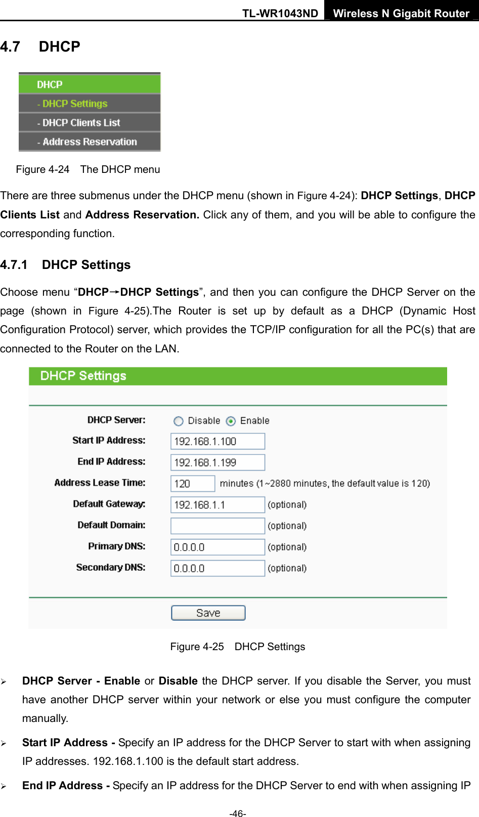 TL-WR1043ND Wireless N Gigabit Router  -46- 4.7  DHCP  Figure 4-24    The DHCP menu There are three submenus under the DHCP menu (shown in Figure 4-24): DHCP Settings, DHCP Clients List and Address Reservation. Click any of them, and you will be able to configure the corresponding function. 4.7.1  DHCP Settings Choose menu “DHCP→DHCP Settings”, and then you can configure the DHCP Server on the page (shown in Figure 4-25).The Router is set up by default as a DHCP (Dynamic Host Configuration Protocol) server, which provides the TCP/IP configuration for all the PC(s) that are connected to the Router on the LAN.    Figure 4-25  DHCP Settings ¾ DHCP Server - Enable or Disable the DHCP server. If you disable the Server, you must have another DHCP server within your network or else you must configure the computer manually. ¾ Start IP Address - Specify an IP address for the DHCP Server to start with when assigning IP addresses. 192.168.1.100 is the default start address. ¾ End IP Address - Specify an IP address for the DHCP Server to end with when assigning IP 