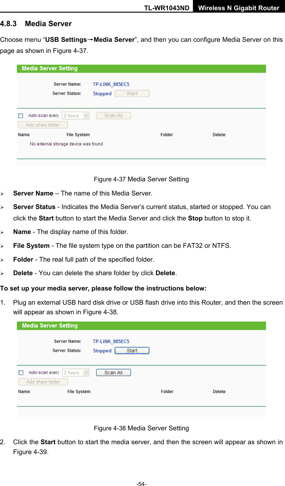TL-WR1043ND Wireless N Gigabit Router  -54- 4.8.3  Media Server Choose menu “USB Settings→Media Server”, and then you can configure Media Server on this page as shown in Figure 4-37.  Figure 4-37 Media Server Setting ¾ Server Name – The name of this Media Server. ¾ Server Status - Indicates the Media Server’s current status, started or stopped. You can click the Start button to start the Media Server and click the Stop button to stop it.     ¾ Name - The display name of this folder.   ¾ File System - The file system type on the partition can be FAT32 or NTFS.   ¾ Folder - The real full path of the specified folder.   ¾ Delete - You can delete the share folder by click Delete. To set up your media server, please follow the instructions below:   1.  Plug an external USB hard disk drive or USB flash drive into this Router, and then the screen will appear as shown in Figure 4-38.  Figure 4-38 Media Server Setting 2. Click the Start button to start the media server, and then the screen will appear as shown in Figure 4-39. 