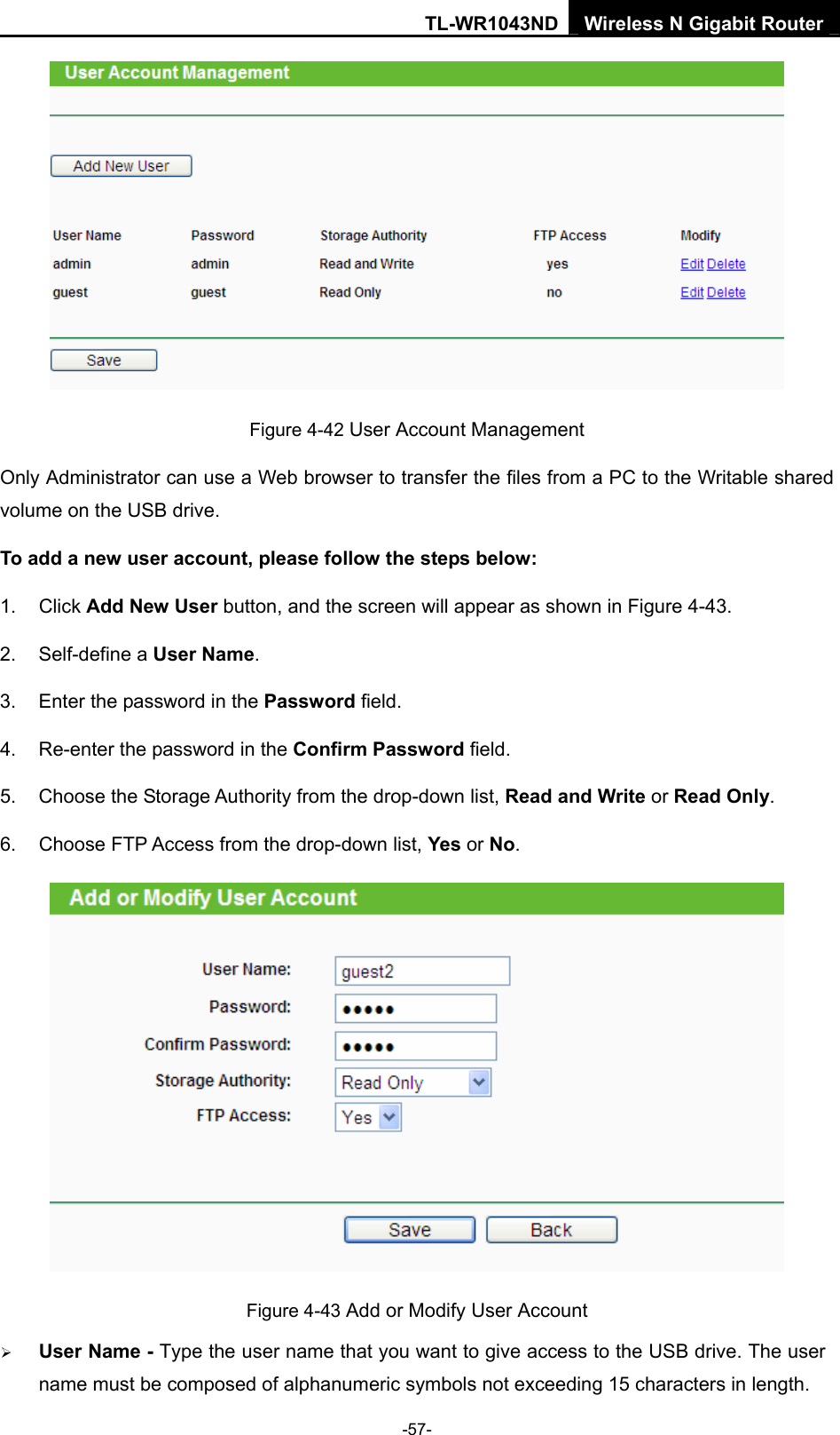 TL-WR1043ND Wireless N Gigabit Router  -57-  Figure 4-42 User Account Management Only Administrator can use a Web browser to transfer the files from a PC to the Writable shared volume on the USB drive.   To add a new user account, please follow the steps below: 1. Click Add New User button, and the screen will appear as shown in Figure 4-43. 2. Self-define a User Name. 3.  Enter the password in the Password field. 4.  Re-enter the password in the Confirm Password field. 5. Choose the Storage Authority from the drop-down list, Read and Write or Read Only. 6. Choose FTP Access from the drop-down list, Yes or No.  Figure 4-43 Add or Modify User Account ¾ User Name - Type the user name that you want to give access to the USB drive. The user name must be composed of alphanumeric symbols not exceeding 15 characters in length.   