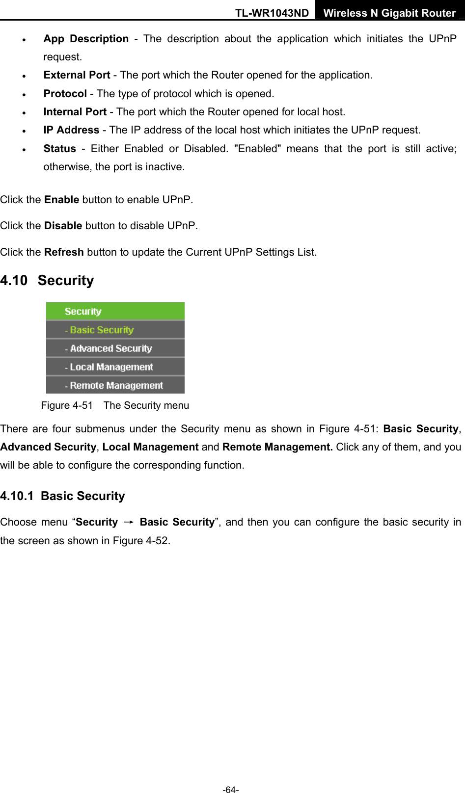 TL-WR1043ND Wireless N Gigabit Router  -64- • App Description - The description about the application which initiates the UPnP request.  • External Port - The port which the Router opened for the application.   • Protocol - The type of protocol which is opened.   • Internal Port - The port which the Router opened for local host.   • IP Address - The IP address of the local host which initiates the UPnP request.   • Status - Either Enabled or Disabled. &quot;Enabled&quot; means that the port is still active; otherwise, the port is inactive.   Click the Enable button to enable UPnP. Click the Disable button to disable UPnP. Click the Refresh button to update the Current UPnP Settings List. 4.10  Security  Figure 4-51    The Security menu There are four submenus under the Security menu as shown in Figure 4-51: Basic Security, Advanced Security, Local Management and Remote Management. Click any of them, and you will be able to configure the corresponding function. 4.10.1  Basic Security Choose menu “Security  → Basic Security”, and then you can configure the basic security in the screen as shown in Figure 4-52. 