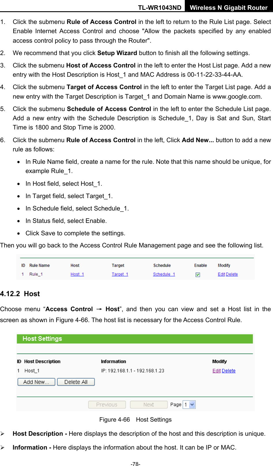 TL-WR1043ND Wireless N Gigabit Router  -78- 1.  Click the submenu Rule of Access Control in the left to return to the Rule List page. Select Enable Internet Access Control and choose &quot;Allow the packets specified by any enabled access control policy to pass through the Router&quot;.   2.  We recommend that you click Setup Wizard button to finish all the following settings.   3.  Click the submenu Host of Access Control in the left to enter the Host List page. Add a new entry with the Host Description is Host_1 and MAC Address is 00-11-22-33-44-AA.   4. Click the submenu Target of Access Control in the left to enter the Target List page. Add a new entry with the Target Description is Target_1 and Domain Name is www.google.com.   5. Click the submenu Schedule of Access Control in the left to enter the Schedule List page. Add a new entry with the Schedule Description is Schedule_1, Day is Sat and Sun, Start Time is 1800 and Stop Time is 2000.   6.  Click the submenu Rule of Access Control in the left, Click Add New... button to add a new rule as follows:   •  In Rule Name field, create a name for the rule. Note that this name should be unique, for example Rule_1.   •  In Host field, select Host_1.   •  In Target field, select Target_1.   •  In Schedule field, select Schedule_1.   •  In Status field, select Enable.   •  Click Save to complete the settings. Then you will go back to the Access Control Rule Management page and see the following list.  4.12.2  Host Choose menu “Access Control → Host”, and then you can view and set a Host list in the screen as shown in Figure 4-66. The host list is necessary for the Access Control Rule.  Figure 4-66  Host Settings ¾ Host Description - Here displays the description of the host and this description is unique.   ¾ Information - Here displays the information about the host. It can be IP or MAC.   