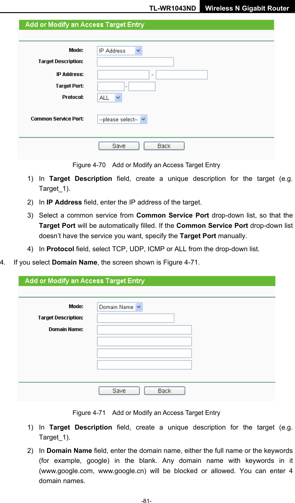 TL-WR1043ND Wireless N Gigabit Router  -81-  Figure 4-70    Add or Modify an Access Target Entry 1) In Target Description field, create a unique description for the target (e.g. Target_1). 2) In IP Address field, enter the IP address of the target. 3)  Select a common service from Common Service Port drop-down list, so that the Target Port will be automatically filled. If the Common Service Port drop-down list doesn’t have the service you want, specify the Target Port manually. 4) In Protocol field, select TCP, UDP, ICMP or ALL from the drop-down list.  4.  If you select Domain Name, the screen shown is Figure 4-71.  Figure 4-71    Add or Modify an Access Target Entry 1) In Target Description field, create a unique description for the target (e.g. Target_1). 2) In Domain Name field, enter the domain name, either the full name or the keywords (for example, google) in the blank. Any domain name with keywords in it (www.google.com,  www.google.cn) will be blocked or allowed. You can enter 4 domain names. 