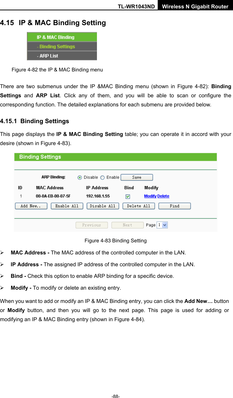 TL-WR1043ND Wireless N Gigabit Router  -88- 4.15  IP &amp; MAC Binding Setting  Figure 4-82 the IP &amp; MAC Binding menu There are two submenus under the IP &amp;MAC Binding menu (shown in Figure 4-82): Binding Settings  and ARP List. Click any of them, and you will be able to scan or configure the corresponding function. The detailed explanations for each submenu are provided below. 4.15.1  Binding Settings This page displays the IP &amp; MAC Binding Setting table; you can operate it in accord with your desire (shown in Figure 4-83).    Figure 4-83 Binding Setting ¾ MAC Address - The MAC address of the controlled computer in the LAN.   ¾ IP Address - The assigned IP address of the controlled computer in the LAN.   ¾ Bind - Check this option to enable ARP binding for a specific device.   ¾ Modify - To modify or delete an existing entry.   When you want to add or modify an IP &amp; MAC Binding entry, you can click the Add New… button or  Modify button, and then you will go to the next page. This page is used for adding or modifying an IP &amp; MAC Binding entry (shown in Figure 4-84).   
