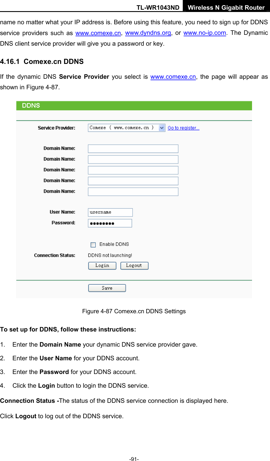 TL-WR1043ND Wireless N Gigabit Router  -91- name no matter what your IP address is. Before using this feature, you need to sign up for DDNS service providers such as www.comexe.cn, www.dyndns.org, or www.no-ip.com. The Dynamic DNS client service provider will give you a password or key. 4.16.1  Comexe.cn DDNS If the dynamic DNS Service Provider you select is www.comexe.cn, the page will appear as shown in Figure 4-87.  Figure 4-87 Comexe.cn DDNS Settings To set up for DDNS, follow these instructions: 1. Enter the Domain Name your dynamic DNS service provider gave.   2. Enter the User Name for your DDNS account.   3. Enter the Password for your DDNS account.   4. Click the Login button to login the DDNS service.   Connection Status -The status of the DDNS service connection is displayed here. Click Logout to log out of the DDNS service.   