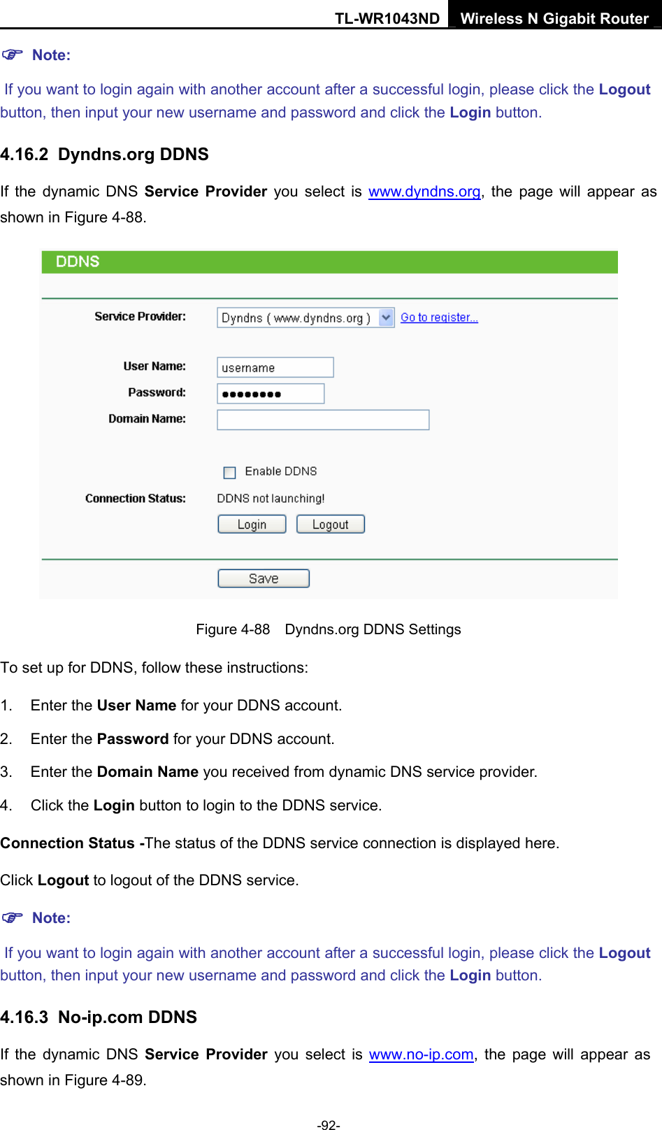 TL-WR1043ND Wireless N Gigabit Router  -92- ) Note:  If you want to login again with another account after a successful login, please click the Logout button, then input your new username and password and click the Login button. 4.16.2  Dyndns.org DDNS If the dynamic DNS Service Provider you select is www.dyndns.org, the page will appear as shown in Figure 4-88.  Figure 4-88    Dyndns.org DDNS Settings To set up for DDNS, follow these instructions: 1. Enter the User Name for your DDNS account.   2. Enter the Password for your DDNS account.   3. Enter the Domain Name you received from dynamic DNS service provider.   4. Click the Login button to login to the DDNS service.   Connection Status -The status of the DDNS service connection is displayed here. Click Logout to logout of the DDNS service.   ) Note:  If you want to login again with another account after a successful login, please click the Logout button, then input your new username and password and click the Login button. 4.16.3  No-ip.com DDNS If the dynamic DNS Service Provider you select is www.no-ip.com, the page will appear as shown in Figure 4-89. 