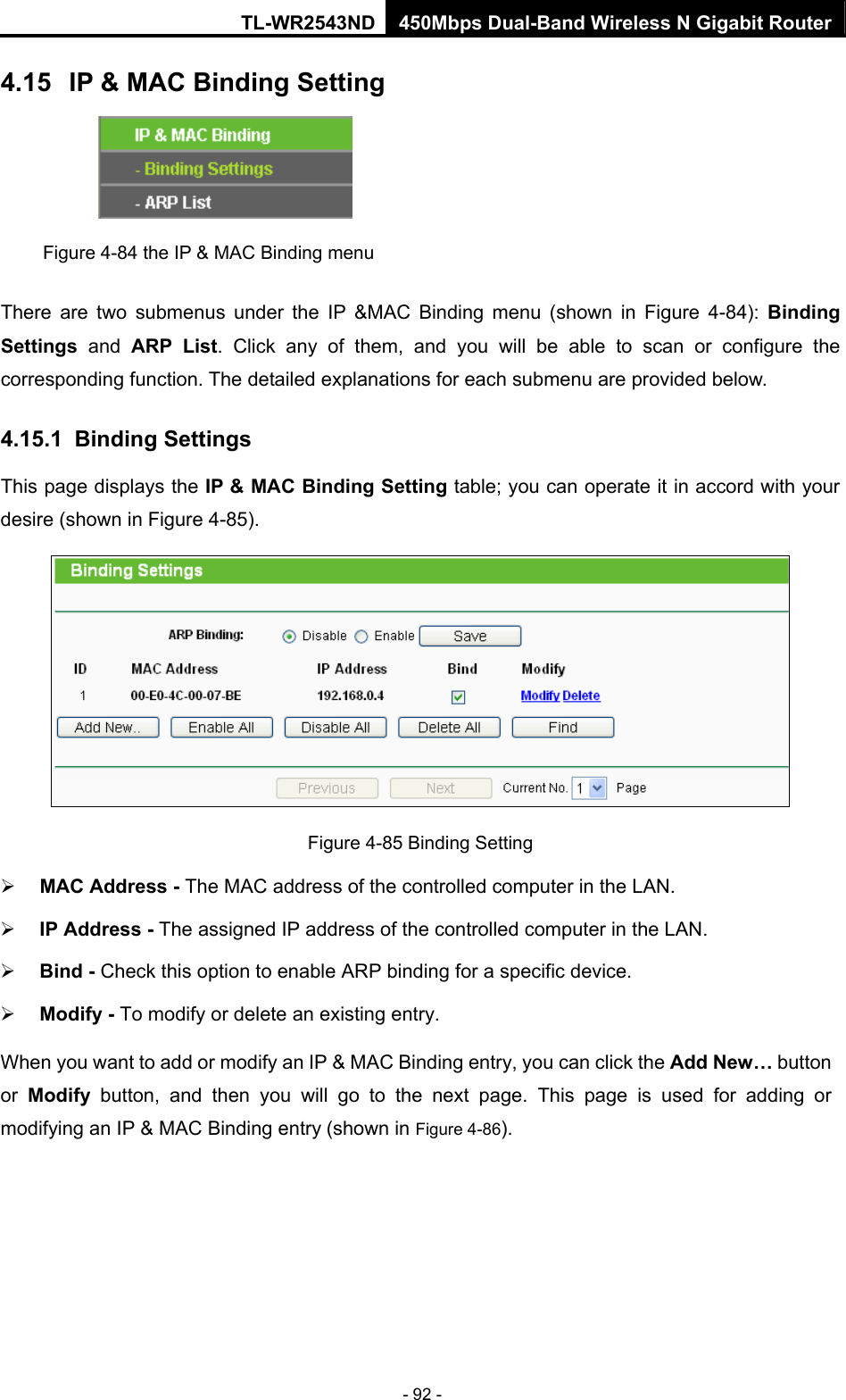 TL-WR2543ND 450Mbps Dual-Band Wireless N Gigabit Router - 92 - 4.15  IP &amp; MAC Binding Setting  Figure 4-84 the IP &amp; MAC Binding menu There are two submenus under the IP &amp;MAC Binding menu (shown in Figure 4-84): Binding Settings  and ARP List. Click any of them, and you will be able to scan or configure the corresponding function. The detailed explanations for each submenu are provided below. 4.15.1  Binding Settings This page displays the IP &amp; MAC Binding Setting table; you can operate it in accord with your desire (shown in Figure 4-85).    Figure 4-85 Binding Setting ¾ MAC Address - The MAC address of the controlled computer in the LAN.   ¾ IP Address - The assigned IP address of the controlled computer in the LAN.   ¾ Bind - Check this option to enable ARP binding for a specific device.   ¾ Modify - To modify or delete an existing entry.   When you want to add or modify an IP &amp; MAC Binding entry, you can click the Add New… button or  Modify button, and then you will go to the next page. This page is used for adding or modifying an IP &amp; MAC Binding entry (shown in Figure 4-86).   