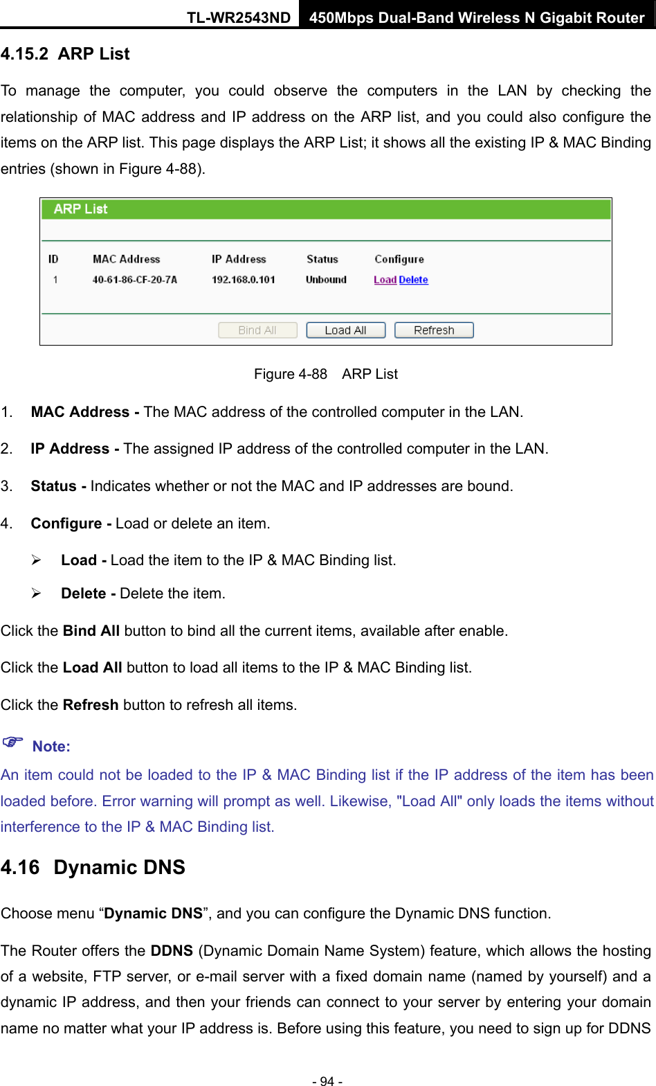 TL-WR2543ND 450Mbps Dual-Band Wireless N Gigabit Router - 94 - 4.15.2  ARP List To manage the computer, you could observe the computers in the LAN by checking the relationship of MAC address and IP address on the ARP list, and you could also configure the items on the ARP list. This page displays the ARP List; it shows all the existing IP &amp; MAC Binding entries (shown in Figure 4-88).    Figure 4-88  ARP List 1.  MAC Address - The MAC address of the controlled computer in the LAN.   2.  IP Address - The assigned IP address of the controlled computer in the LAN.   3.  Status - Indicates whether or not the MAC and IP addresses are bound. 4.  Configure - Load or delete an item.   ¾ Load - Load the item to the IP &amp; MAC Binding list.   ¾ Delete - Delete the item.   Click the Bind All button to bind all the current items, available after enable. Click the Load All button to load all items to the IP &amp; MAC Binding list. Click the Refresh button to refresh all items. ) Note: An item could not be loaded to the IP &amp; MAC Binding list if the IP address of the item has been loaded before. Error warning will prompt as well. Likewise, &quot;Load All&quot; only loads the items without interference to the IP &amp; MAC Binding list. 4.16  Dynamic DNS Choose menu “Dynamic DNS”, and you can configure the Dynamic DNS function.   The Router offers the DDNS (Dynamic Domain Name System) feature, which allows the hosting of a website, FTP server, or e-mail server with a fixed domain name (named by yourself) and a dynamic IP address, and then your friends can connect to your server by entering your domain name no matter what your IP address is. Before using this feature, you need to sign up for DDNS 