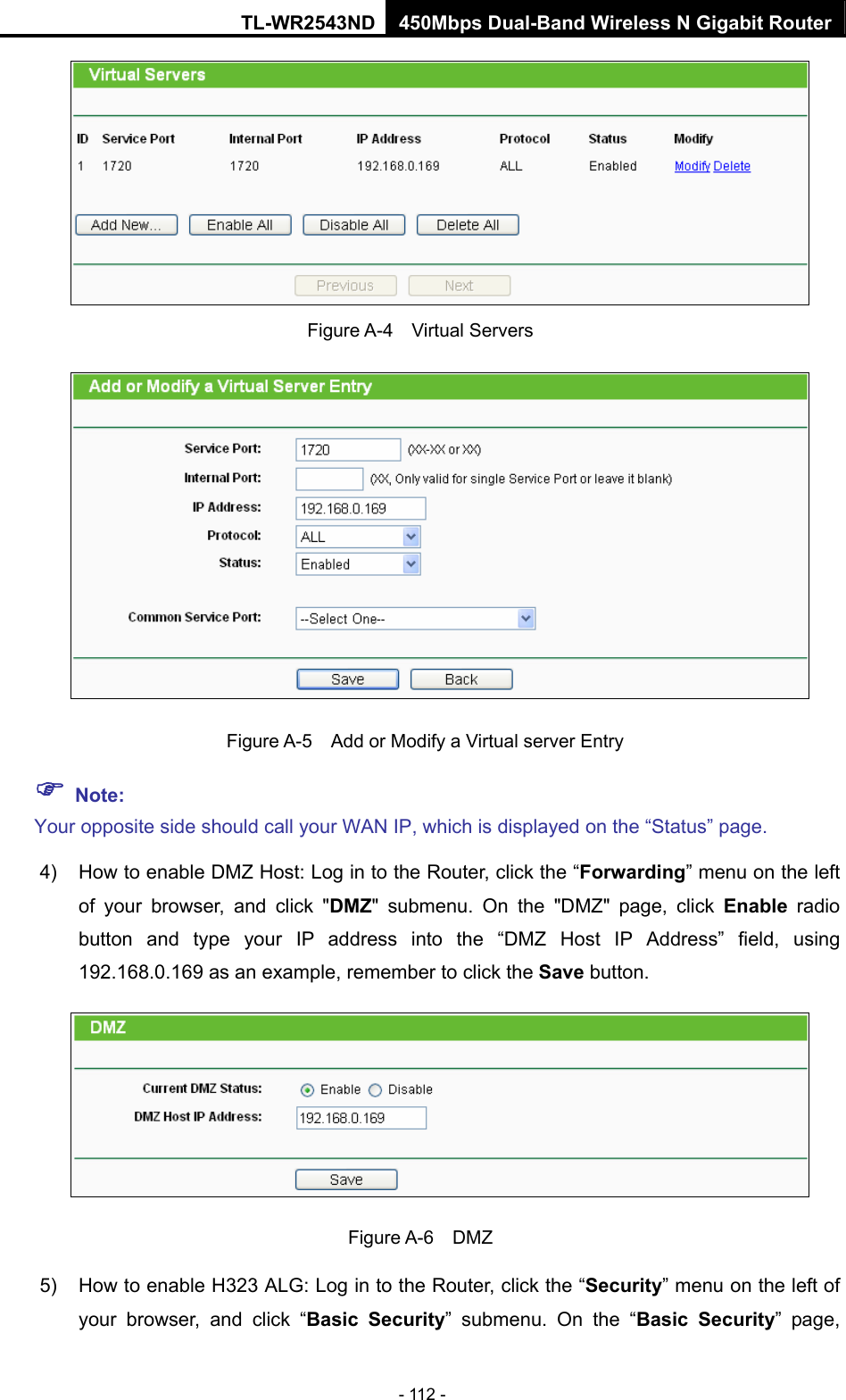 TL-WR2543ND 450Mbps Dual-Band Wireless N Gigabit Router - 112 -  Figure A-4  Virtual Servers   Figure A-5    Add or Modify a Virtual server Entry ) Note: Your opposite side should call your WAN IP, which is displayed on the “Status” page. 4)  How to enable DMZ Host: Log in to the Router, click the “Forwarding” menu on the left of your browser, and click &quot;DMZ&quot; submenu. On the &quot;DMZ&quot; page, click Enable radio button and type your IP address into the “DMZ Host IP Address” field, using 192.168.0.169 as an example, remember to click the Save button.    Figure A-6  DMZ 5)  How to enable H323 ALG: Log in to the Router, click the “Security” menu on the left of your browser, and click “Basic Security” submenu. On the “Basic Security” page, 