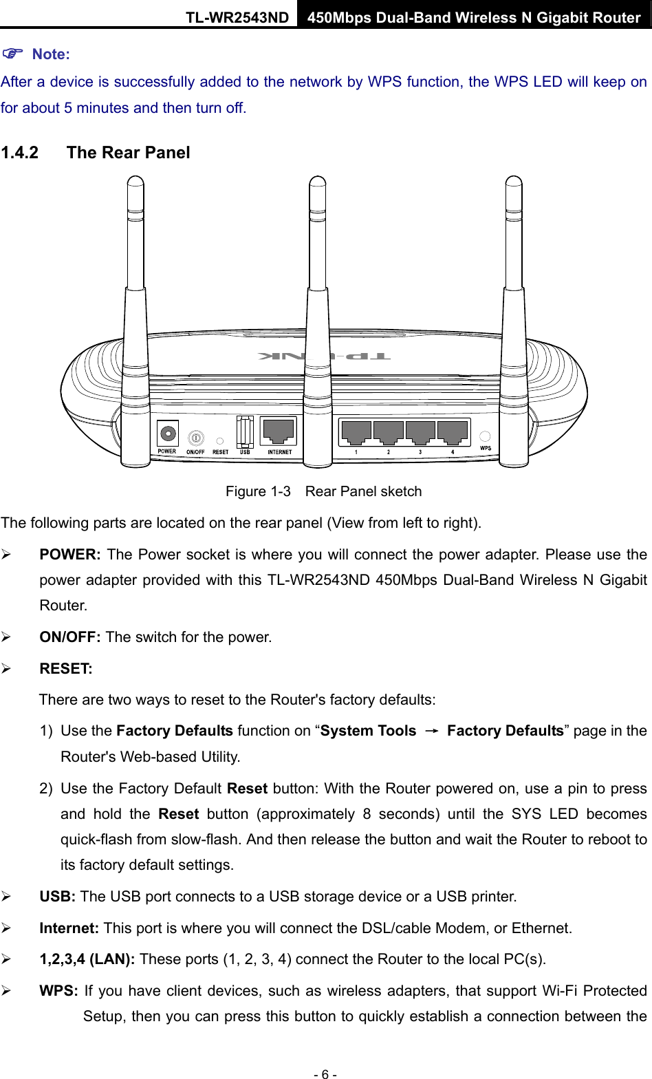 TL-WR2543ND 450Mbps Dual-Band Wireless N Gigabit Router - 6 - ) Note: After a device is successfully added to the network by WPS function, the WPS LED will keep on for about 5 minutes and then turn off.   1.4.2  The Rear Panel  Figure 1-3    Rear Panel sketch The following parts are located on the rear panel (View from left to right). ¾ POWER: The Power socket is where you will connect the power adapter. Please use the power adapter provided with this TL-WR2543ND 450Mbps Dual-Band Wireless N Gigabit Router. ¾ ON/OFF: The switch for the power. ¾ RESET: There are two ways to reset to the Router&apos;s factory defaults: 1) Use the Factory Defaults function on “System Tools  → Factory Defaults” page in the Router&apos;s Web-based Utility. 2)  Use the Factory Default Reset button: With the Router powered on, use a pin to press and hold the Reset button (approximately 8 seconds) until the SYS LED becomes quick-flash from slow-flash. And then release the button and wait the Router to reboot to its factory default settings. ¾ USB: The USB port connects to a USB storage device or a USB printer. ¾ Internet: This port is where you will connect the DSL/cable Modem, or Ethernet. ¾ 1,2,3,4 (LAN): These ports (1, 2, 3, 4) connect the Router to the local PC(s). ¾ WPS: If you have client devices, such as wireless adapters, that support Wi-Fi Protected Setup, then you can press this button to quickly establish a connection between the 