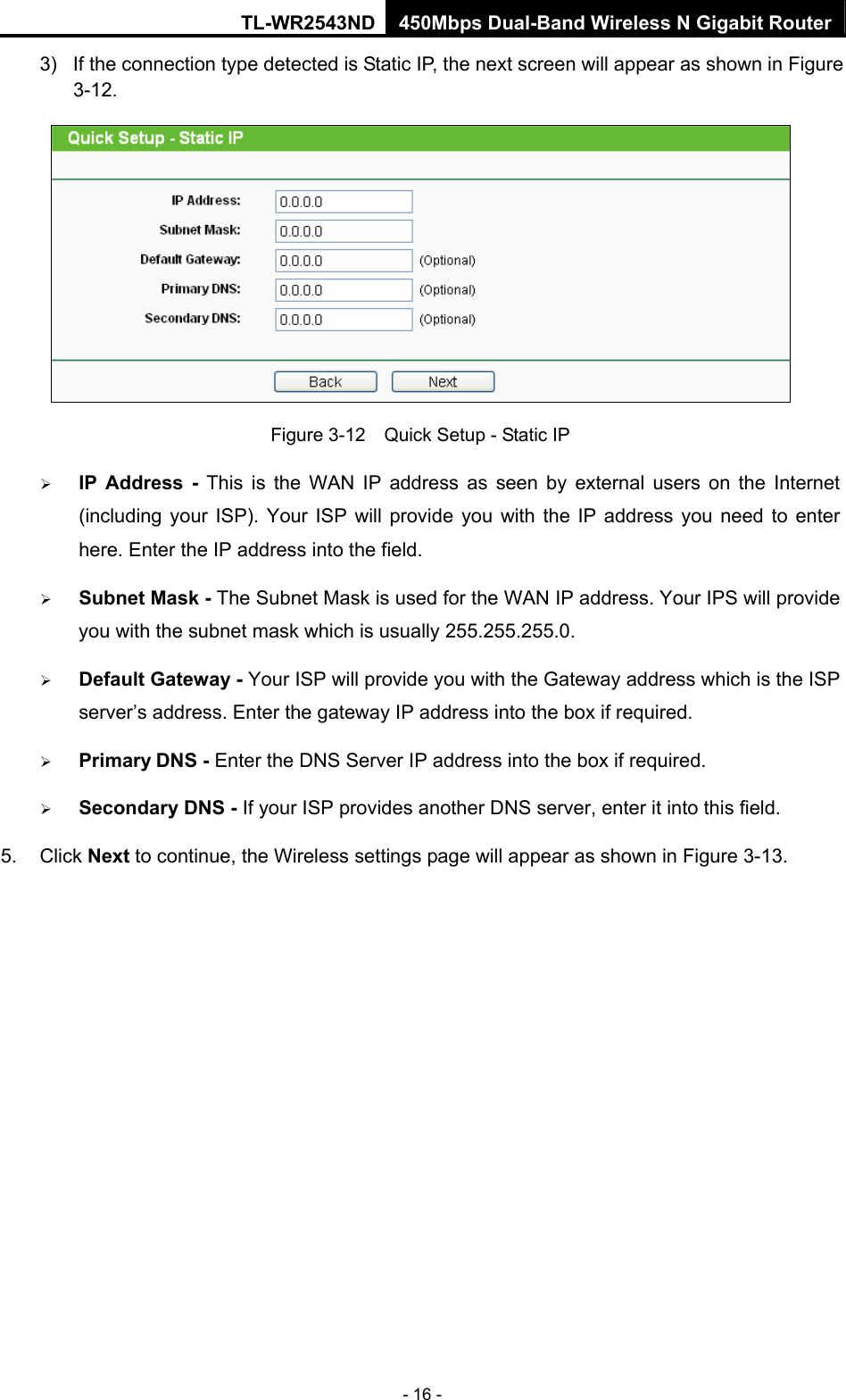 TL-WR2543ND 450Mbps Dual-Band Wireless N Gigabit Router - 16 - 3)  If the connection type detected is Static IP, the next screen will appear as shown in Figure 3-12.   Figure 3-12    Quick Setup - Static IP ¾ IP Address - This is the WAN IP address as seen by external users on the Internet (including your ISP). Your ISP will provide you with the IP address you need to enter here. Enter the IP address into the field. ¾ Subnet Mask - The Subnet Mask is used for the WAN IP address. Your IPS will provide you with the subnet mask which is usually 255.255.255.0. ¾ Default Gateway - Your ISP will provide you with the Gateway address which is the ISP server’s address. Enter the gateway IP address into the box if required. ¾ Primary DNS - Enter the DNS Server IP address into the box if required.   ¾ Secondary DNS - If your ISP provides another DNS server, enter it into this field. 5. Click Next to continue, the Wireless settings page will appear as shown in Figure 3-13. 