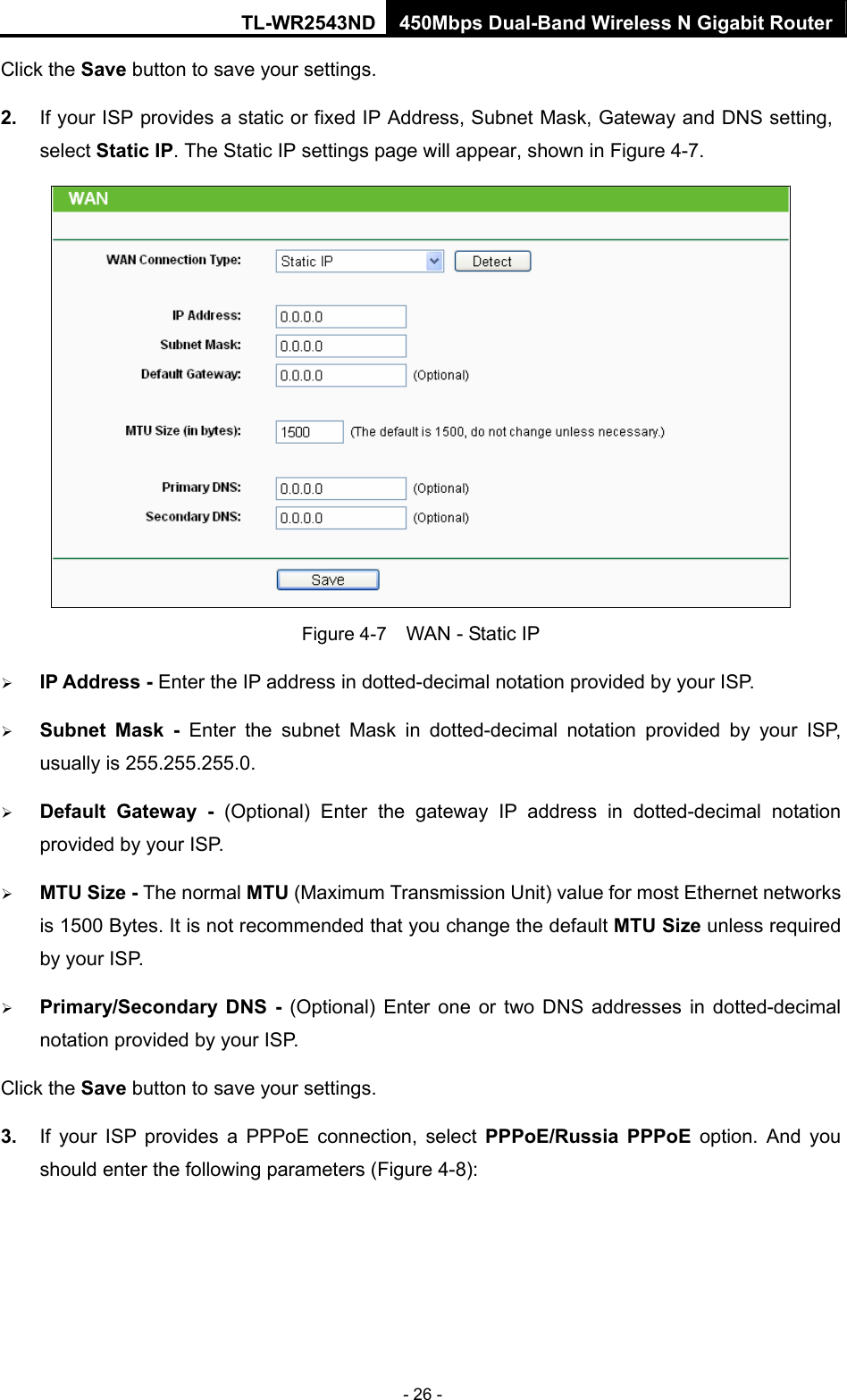 TL-WR2543ND 450Mbps Dual-Band Wireless N Gigabit Router - 26 - Click the Save button to save your settings. 2.  If your ISP provides a static or fixed IP Address, Subnet Mask, Gateway and DNS setting, select Static IP. The Static IP settings page will appear, shown in Figure 4-7.  Figure 4-7    WAN - Static IP ¾ IP Address - Enter the IP address in dotted-decimal notation provided by your ISP. ¾ Subnet Mask - Enter the subnet Mask in dotted-decimal notation provided by your ISP, usually is 255.255.255.0. ¾ Default Gateway - (Optional) Enter the gateway IP address in dotted-decimal notation provided by your ISP. ¾ MTU Size - The normal MTU (Maximum Transmission Unit) value for most Ethernet networks is 1500 Bytes. It is not recommended that you change the default MTU Size unless required by your ISP.   ¾ Primary/Secondary DNS - (Optional) Enter one or two DNS addresses in dotted-decimal notation provided by your ISP. Click the Save button to save your settings. 3.  If your ISP provides a PPPoE connection, select PPPoE/Russia PPPoE option. And you should enter the following parameters (Figure 4-8): 