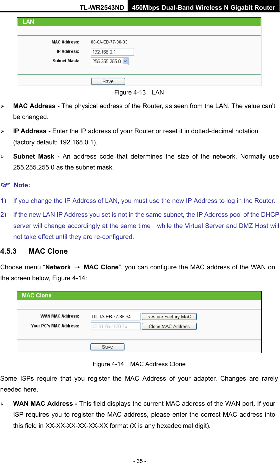 TL-WR2543ND 450Mbps Dual-Band Wireless N Gigabit Router - 35 -  Figure 4-13  LAN ¾ MAC Address - The physical address of the Router, as seen from the LAN. The value can&apos;t be changed. ¾ IP Address - Enter the IP address of your Router or reset it in dotted-decimal notation (factory default: 192.168.0.1). ¾ Subnet Mask - An address code that determines the size of the network. Normally use 255.255.255.0 as the subnet mask.   ) Note: 1)  If you change the IP Address of LAN, you must use the new IP Address to log in the Router.   2)  If the new LAN IP Address you set is not in the same subnet, the IP Address pool of the DHCP server will change accordingly at the same time，while the Virtual Server and DMZ Host will not take effect until they are re-configured. 4.5.3  MAC Clone Choose menu “Network  → MAC Clone”, you can configure the MAC address of the WAN on the screen below, Figure 4-14:  Figure 4-14  MAC Address Clone Some ISPs require that you register the MAC Address of your adapter. Changes are rarely needed here. ¾ WAN MAC Address - This field displays the current MAC address of the WAN port. If your ISP requires you to register the MAC address, please enter the correct MAC address into this field in XX-XX-XX-XX-XX-XX format (X is any hexadecimal digit).   