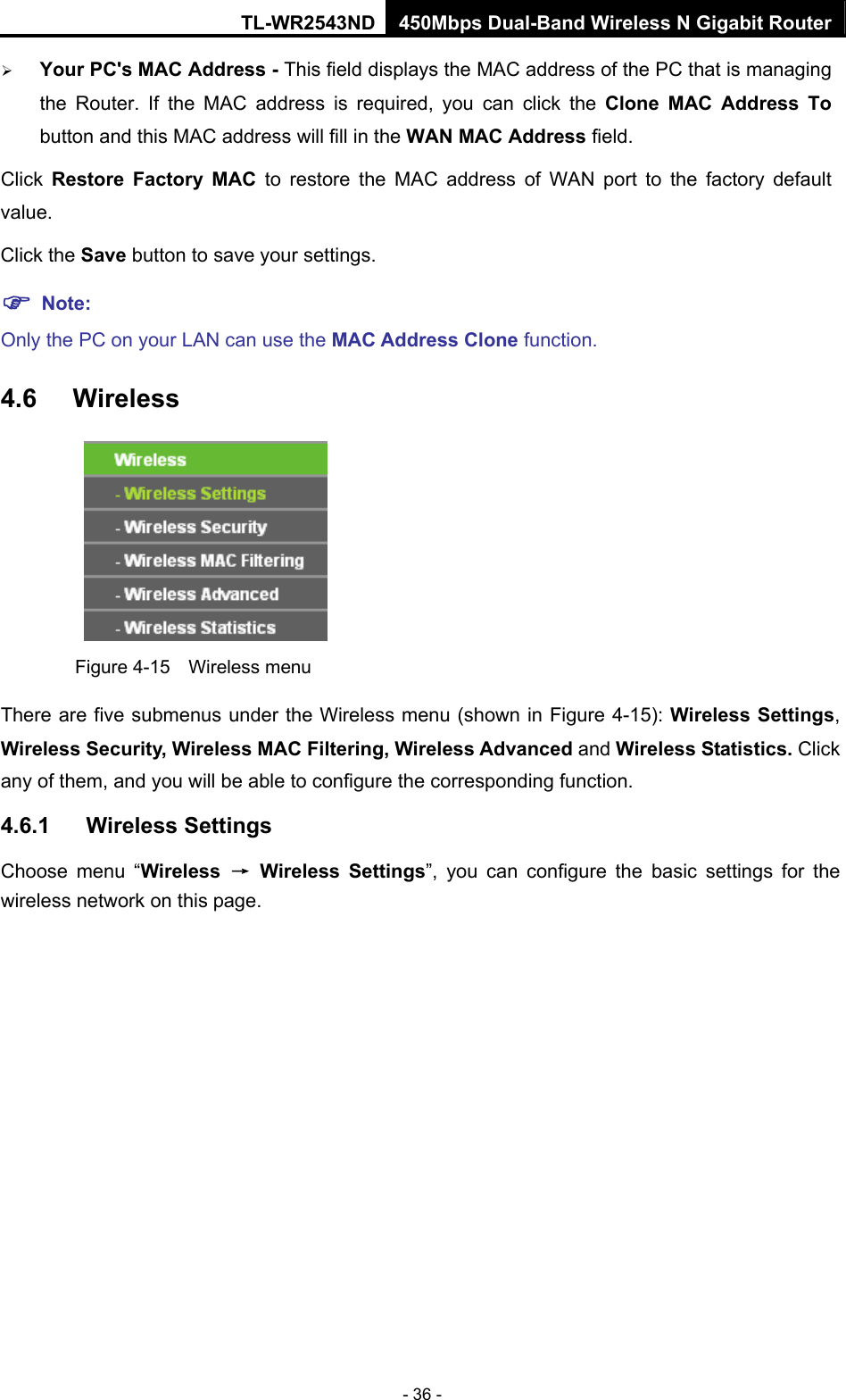 TL-WR2543ND 450Mbps Dual-Band Wireless N Gigabit Router - 36 - ¾ Your PC&apos;s MAC Address - This field displays the MAC address of the PC that is managing the Router. If the MAC address is required, you can click the Clone MAC Address To button and this MAC address will fill in the WAN MAC Address field. Click  Restore Factory MAC to restore the MAC address of WAN port to the factory default value. Click the Save button to save your settings. ) Note:  Only the PC on your LAN can use the MAC Address Clone function. 4.6  Wireless  Figure 4-15  Wireless menu There are five submenus under the Wireless menu (shown in Figure 4-15): Wireless Settings, Wireless Security, Wireless MAC Filtering, Wireless Advanced and Wireless Statistics. Click any of them, and you will be able to configure the corresponding function.   4.6.1  Wireless Settings Choose menu “Wireless  → Wireless Settings”, you can configure the basic settings for the wireless network on this page. 