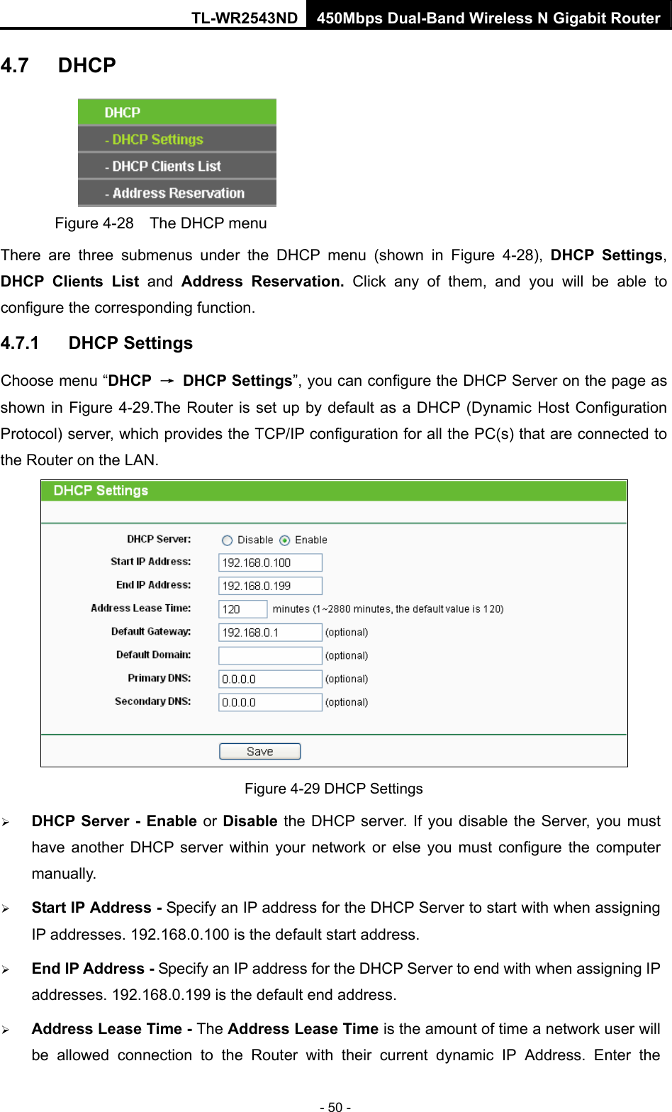 TL-WR2543ND 450Mbps Dual-Band Wireless N Gigabit Router - 50 - 4.7  DHCP  Figure 4-28    The DHCP menu There are three submenus under the DHCP menu (shown in Figure 4-28), DHCP Settings, DHCP Clients List and  Address Reservation. Click any of them, and you will be able to configure the corresponding function. 4.7.1  DHCP Settings Choose menu “DHCP  → DHCP Settings”, you can configure the DHCP Server on the page as shown in Figure 4-29.The Router is set up by default as a DHCP (Dynamic Host Configuration Protocol) server, which provides the TCP/IP configuration for all the PC(s) that are connected to the Router on the LAN.    Figure 4-29 DHCP Settings ¾ DHCP Server - Enable or Disable the DHCP server. If you disable the Server, you must have another DHCP server within your network or else you must configure the computer manually. ¾ Start IP Address - Specify an IP address for the DHCP Server to start with when assigning IP addresses. 192.168.0.100 is the default start address. ¾ End IP Address - Specify an IP address for the DHCP Server to end with when assigning IP addresses. 192.168.0.199 is the default end address. ¾ Address Lease Time - The Address Lease Time is the amount of time a network user will be allowed connection to the Router with their current dynamic IP Address. Enter the 